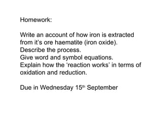 Homework: Write an account of how iron is extracted from it’s ore haematite (iron oxide).  Describe the process. Give word and symbol equations. Explain how the ‘reaction works’ in terms of oxidation and reduction. Due in Wednesday 15 th  September 
