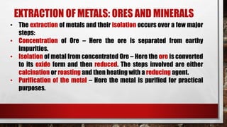 EXTRACTION OF METALS: ORES AND MINERALS
• The extraction of metals and their isolation occurs over a few major
steps:
• Concentration of Ore – Here the ore is separated from earthy
impurities.
• Isolation of metal from concentrated Ore – Here the ore is converted
to its oxide form and then reduced. The steps involved are either
calcination or roasting and then heating with a reducing agent.
• Purification of the metal – Here the metal is purified for practical
purposes.
 