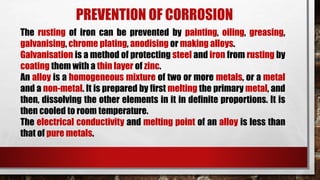 PREVENTION OF CORROSION
The rusting of iron can be prevented by painting, oiling, greasing,
galvanising, chrome plating, anodising or making alloys.
Galvanisation is a method of protecting steel and iron from rusting by
coating them with a thin layer of zinc.
An alloy is a homogeneous mixture of two or more metals, or a metal
and a non-metal. It is prepared by first melting the primary metal, and
then, dissolving the other elements in it in definite proportions. It is
then cooled to room temperature.
The electrical conductivity and melting point of an alloy is less than
that of pure metals.
 