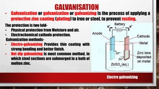 GALVANISATION
• Galvanisation or galvanization or galvanizing is the process of applying a
protective zinc coating (plating) to iron or steel, to prevent rusting.
The protection is two fold-
• Physical protection from Moisture and air.
• Electrochemical cathode protection.
Galvanization methods-
• Electro-galvanizing Provides thin coating with
strong bonding and better finish.
• Hot dip galvanizing is most common method, in
which steel sections are submerged in a bath of
molten zinc.
Electro galvanizing
 