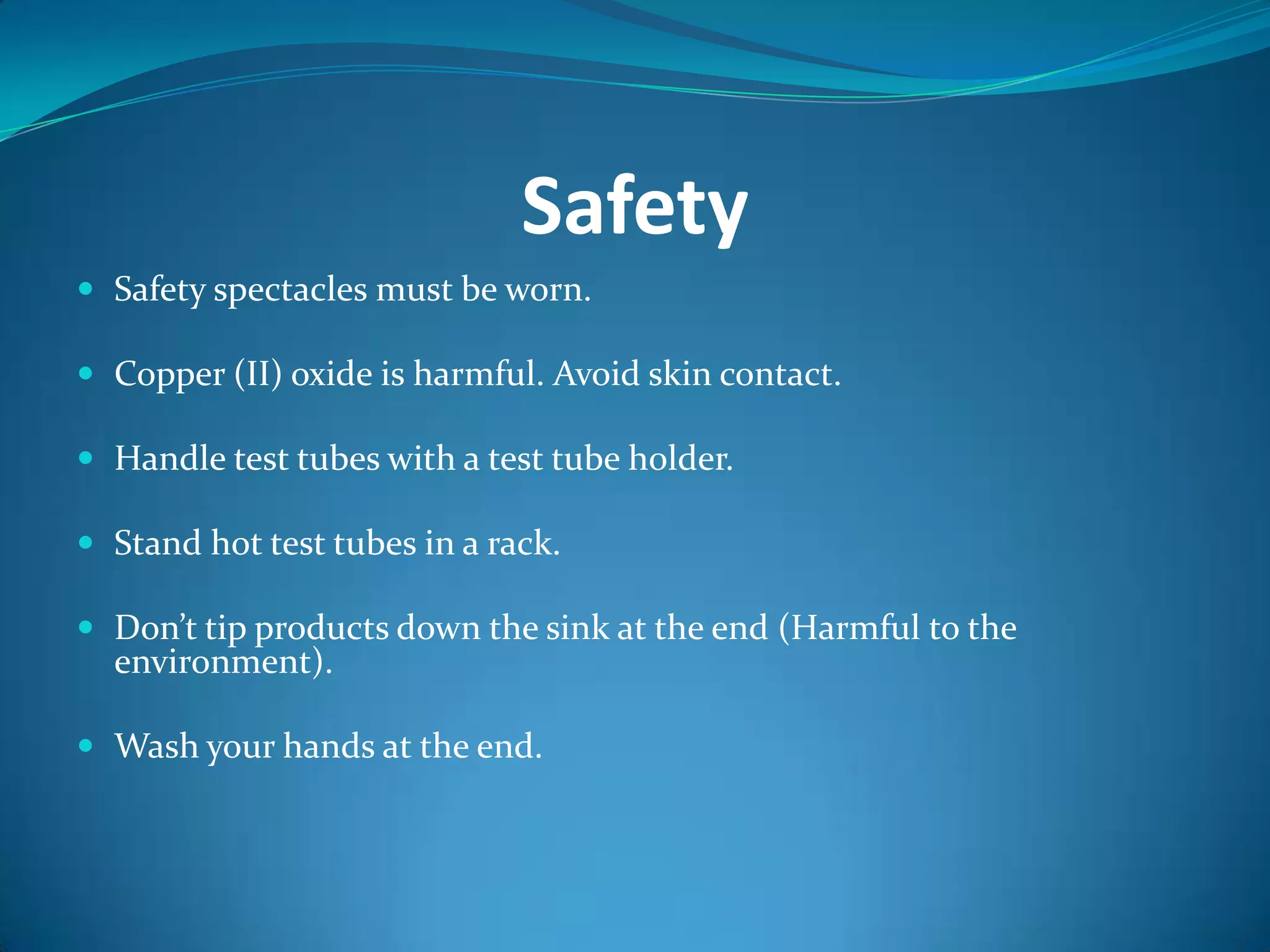 SafetySafety spectacles must be worn.Copper (II) oxide is harmful. Avoid skin contact.Handle test tubes with a test tube holder.Stand hot test tubes in a rack.Don’t tip products down the sink at the end (Harmful to the environment).Wash your hands at the end.