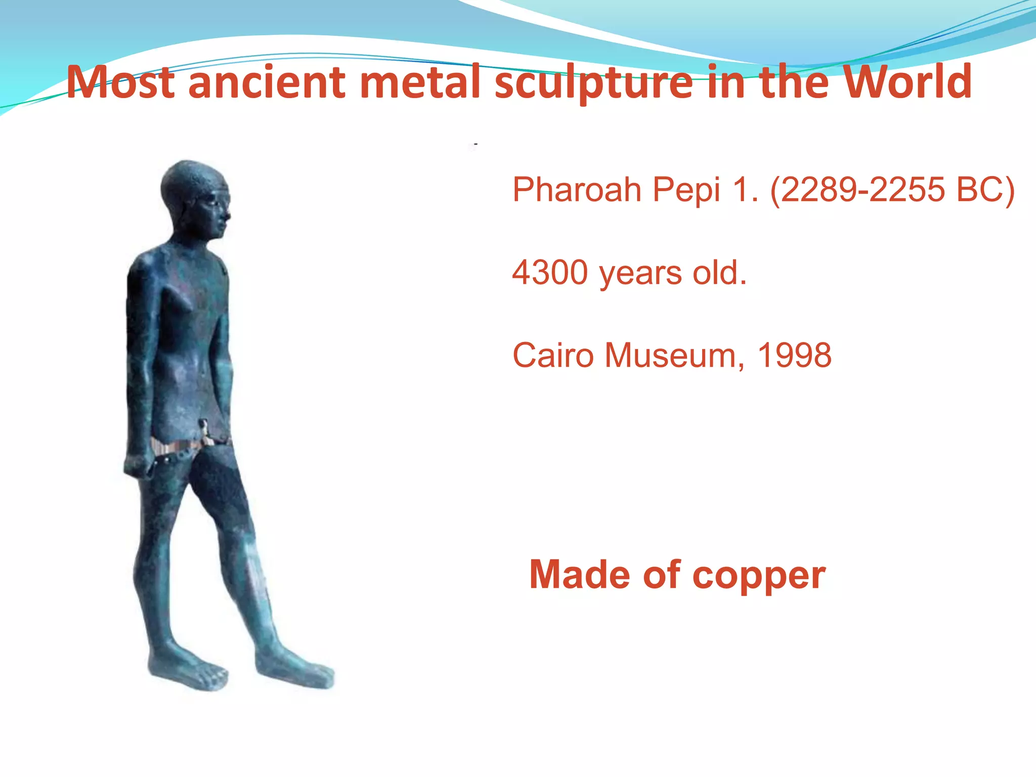 Most ancient metal sculpture in the WorldPharoah Pepi 1. (2289-2255 BC)4300 years old.Cairo Museum, 1998Made of copper