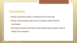 25
 Study reveal that pectin is obtained from Citrus pill
 Study of pH showed that as pH increases yield of Pectin
decreases.
 As Experimental result shows that Ethanol gives better Yield of
Pectin than Acetone.
Conclusion
 