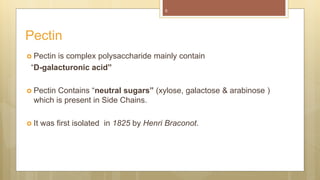  Pectin is complex polysaccharide mainly contain
“D-galacturonic acid”
 Pectin Contains “neutral sugars” (xylose, galactose & arabinose )
which is present in Side Chains.
 It was first isolated in 1825 by Henri Braconot.
Pectin
5
 
