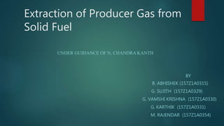 Extraction of Producer Gas from
Solid Fuel
UNDER GUIDANCE OF N. CHANDRA KANTH
BY
B. ABHISHEK (157Z1A0315)
G. SUJITH (157Z1A0329)
G. VAMSHI KRISHNA (157Z1A0330)
G. KARTHIK (157Z1A0331)
M. RAJENDAR (157Z1A0354)
 