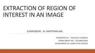 EXTRACTION OF REGION OF
INTEREST IN AN IMAGE
SUPERVISED BY : Dr. VIDYOTTAMA JAIN
PRESENTED BY : HARSUKH CHANDAK
ENROLLMENT NO.: 2014MSCS006
DEPARTMENT OF COMPUTER SCIENCE
 