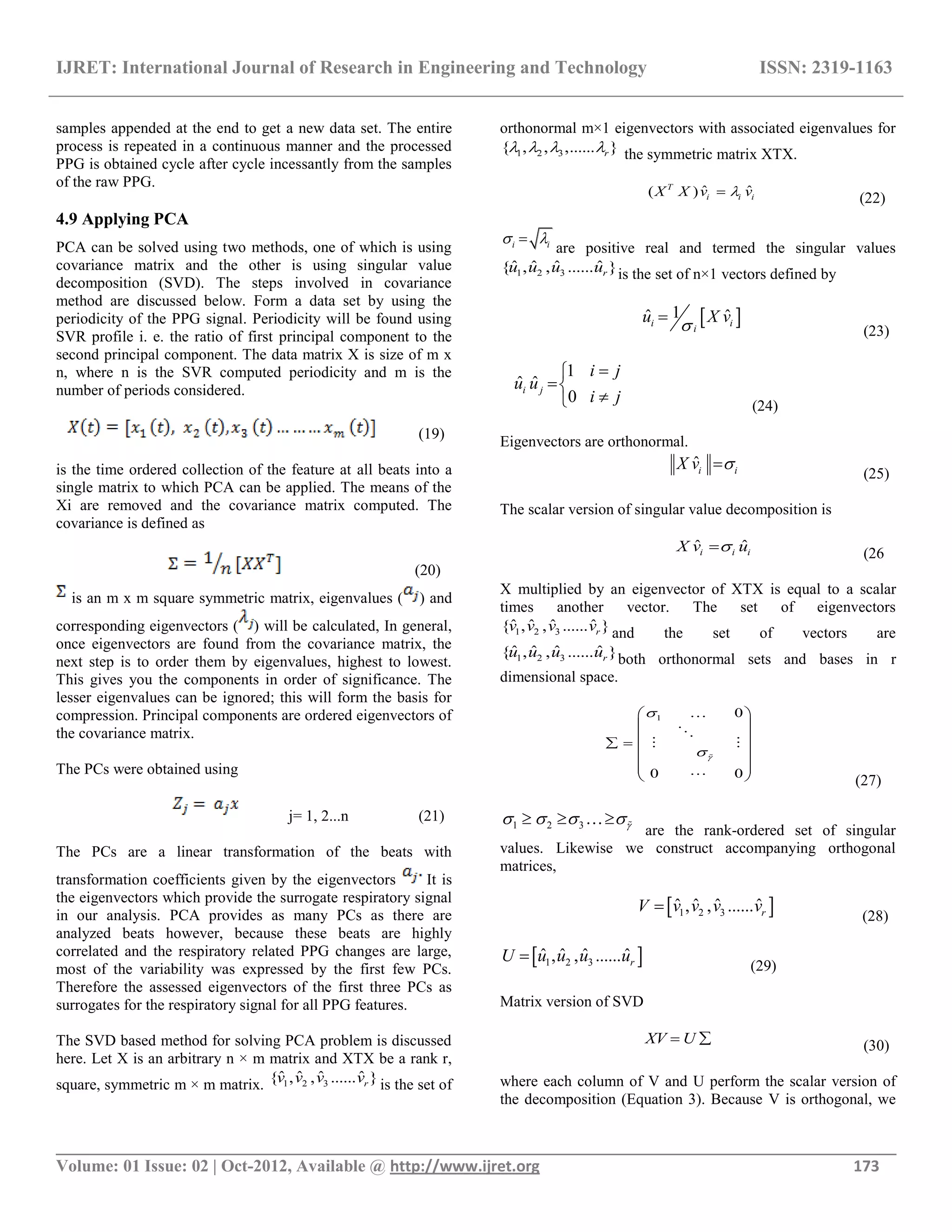 IJRET: International Journal of Research in Engineering and Technology ISSN: 2319-1163
__________________________________________________________________________________________
Volume: 01 Issue: 02 | Oct-2012, Available @ http://www.ijret.org 173
samples appended at the end to get a new data set. The entire
process is repeated in a continuous manner and the processed
PPG is obtained cycle after cycle incessantly from the samples
of the raw PPG.
4.9 Applying PCA
PCA can be solved using two methods, one of which is using
covariance matrix and the other is using singular value
decomposition (SVD). The steps involved in covariance
method are discussed below. Form a data set by using the
periodicity of the PPG signal. Periodicity will be found using
SVR profile i. e. the ratio of first principal component to the
second principal component. The data matrix X is size of m x
n, where n is the SVR computed periodicity and m is the
number of periods considered.
(19)
is the time ordered collection of the feature at all beats into a
single matrix to which PCA can be applied. The means of the
Xi are removed and the covariance matrix computed. The
covariance is defined as
(20)
is an m x m square symmetric matrix, eigenvalues ( ) and
corresponding eigenvectors ( ) will be calculated, In general,
once eigenvectors are found from the covariance matrix, the
next step is to order them by eigenvalues, highest to lowest.
This gives you the components in order of significance. The
lesser eigenvalues can be ignored; this will form the basis for
compression. Principal components are ordered eigenvectors of
the covariance matrix.
The PCs were obtained using
j= 1, 2...n (21)
The PCs are a linear transformation of the beats with
transformation coefficients given by the eigenvectors It is
the eigenvectors which provide the surrogate respiratory signal
in our analysis. PCA provides as many PCs as there are
analyzed beats however, because these beats are highly
correlated and the respiratory related PPG changes are large,
most of the variability was expressed by the first few PCs.
Therefore the assessed eigenvectors of the first three PCs as
surrogates for the respiratory signal for all PPG features.
The SVD based method for solving PCA problem is discussed
here. Let X is an arbitrary n × m matrix and XTX be a rank r,
square, symmetric m × m matrix. 1 2 3
ˆ ˆ ˆ ˆ{ , , ...... }rv v v v is the set of
orthonormal m×1 eigenvectors with associated eigenvalues for
1 2 3{ , , ,...... }r    the symmetric matrix XTX.
ˆ ˆ( )T
i i iX X v v (22)
i i 
are positive real and termed the singular values
1 2 3
ˆ ˆ ˆ ˆ{ , , ...... }ru u u u is the set of n×1 vectors defined by
 1ˆ ˆi i
i
u X v

(23)
1
ˆ ˆ
0
i j
i j
u u
i j


 (24)
Eigenvectors are orthonormal.
ˆi iX v 
(25)
The scalar version of singular value decomposition is
ˆ ˆi i iX v u (26
X multiplied by an eigenvector of XTX is equal to a scalar
times another vector. The set of eigenvectors
1 2 3
ˆ ˆ ˆ ˆ{ , , ...... }rv v v v and the set of vectors are
1 2 3
ˆ ˆ ˆ ˆ{ , , ...... }ru u u u both orthonormal sets and bases in r
dimensional space.
1 0
0 0



 
 
  
 
  
 



 

(27)
1 2 3       
are the rank-ordered set of singular
values. Likewise we construct accompanying orthogonal
matrices,
 1 2 3
ˆ ˆ ˆ ˆ, , ...... rV v v v v
(28)
 1 2 3
ˆ ˆ ˆ ˆ, , ...... rU u u u u
(29)
Matrix version of SVD
XV U  (30)
where each column of V and U perform the scalar version of
the decomposition (Equation 3). Because V is orthogonal, we
 