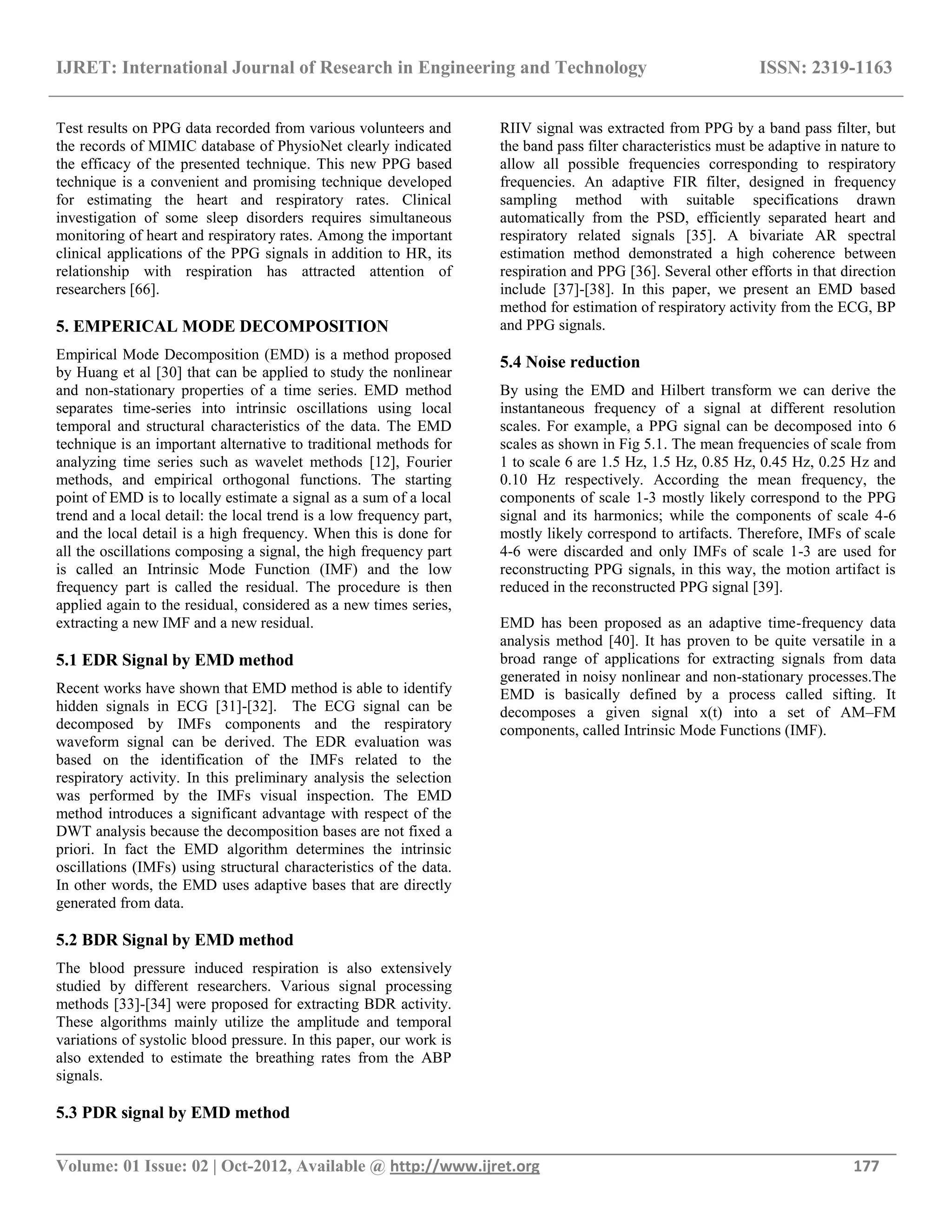 IJRET: International Journal of Research in Engineering and Technology ISSN: 2319-1163
__________________________________________________________________________________________
Volume: 01 Issue: 02 | Oct-2012, Available @ http://www.ijret.org 177
Test results on PPG data recorded from various volunteers and
the records of MIMIC database of PhysioNet clearly indicated
the efficacy of the presented technique. This new PPG based
technique is a convenient and promising technique developed
for estimating the heart and respiratory rates. Clinical
investigation of some sleep disorders requires simultaneous
monitoring of heart and respiratory rates. Among the important
clinical applications of the PPG signals in addition to HR, its
relationship with respiration has attracted attention of
researchers [66].
5. EMPERICAL MODE DECOMPOSITION
Empirical Mode Decomposition (EMD) is a method proposed
by Huang et al [30] that can be applied to study the nonlinear
and non-stationary properties of a time series. EMD method
separates time-series into intrinsic oscillations using local
temporal and structural characteristics of the data. The EMD
technique is an important alternative to traditional methods for
analyzing time series such as wavelet methods [12], Fourier
methods, and empirical orthogonal functions. The starting
point of EMD is to locally estimate a signal as a sum of a local
trend and a local detail: the local trend is a low frequency part,
and the local detail is a high frequency. When this is done for
all the oscillations composing a signal, the high frequency part
is called an Intrinsic Mode Function (IMF) and the low
frequency part is called the residual. The procedure is then
applied again to the residual, considered as a new times series,
extracting a new IMF and a new residual.
5.1 EDR Signal by EMD method
Recent works have shown that EMD method is able to identify
hidden signals in ECG [31]-[32]. The ECG signal can be
decomposed by IMFs components and the respiratory
waveform signal can be derived. The EDR evaluation was
based on the identification of the IMFs related to the
respiratory activity. In this preliminary analysis the selection
was performed by the IMFs visual inspection. The EMD
method introduces a significant advantage with respect of the
DWT analysis because the decomposition bases are not fixed a
priori. In fact the EMD algorithm determines the intrinsic
oscillations (IMFs) using structural characteristics of the data.
In other words, the EMD uses adaptive bases that are directly
generated from data.
5.2 BDR Signal by EMD method
The blood pressure induced respiration is also extensively
studied by different researchers. Various signal processing
methods [33]-[34] were proposed for extracting BDR activity.
These algorithms mainly utilize the amplitude and temporal
variations of systolic blood pressure. In this paper, our work is
also extended to estimate the breathing rates from the ABP
signals.
5.3 PDR signal by EMD method
RIIV signal was extracted from PPG by a band pass filter, but
the band pass filter characteristics must be adaptive in nature to
allow all possible frequencies corresponding to respiratory
frequencies. An adaptive FIR filter, designed in frequency
sampling method with suitable specifications drawn
automatically from the PSD, efficiently separated heart and
respiratory related signals [35]. A bivariate AR spectral
estimation method demonstrated a high coherence between
respiration and PPG [36]. Several other efforts in that direction
include [37]-[38]. In this paper, we present an EMD based
method for estimation of respiratory activity from the ECG, BP
and PPG signals.
5.4 Noise reduction
By using the EMD and Hilbert transform we can derive the
instantaneous frequency of a signal at different resolution
scales. For example, a PPG signal can be decomposed into 6
scales as shown in Fig 5.1. The mean frequencies of scale from
1 to scale 6 are 1.5 Hz, 1.5 Hz, 0.85 Hz, 0.45 Hz, 0.25 Hz and
0.10 Hz respectively. According the mean frequency, the
components of scale 1-3 mostly likely correspond to the PPG
signal and its harmonics; while the components of scale 4-6
mostly likely correspond to artifacts. Therefore, IMFs of scale
4-6 were discarded and only IMFs of scale 1-3 are used for
reconstructing PPG signals, in this way, the motion artifact is
reduced in the reconstructed PPG signal [39].
EMD has been proposed as an adaptive time-frequency data
analysis method [40]. It has proven to be quite versatile in a
broad range of applications for extracting signals from data
generated in noisy nonlinear and non-stationary processes.The
EMD is basically defined by a process called sifting. It
decomposes a given signal x(t) into a set of AM–FM
components, called Intrinsic Mode Functions (IMF).
 