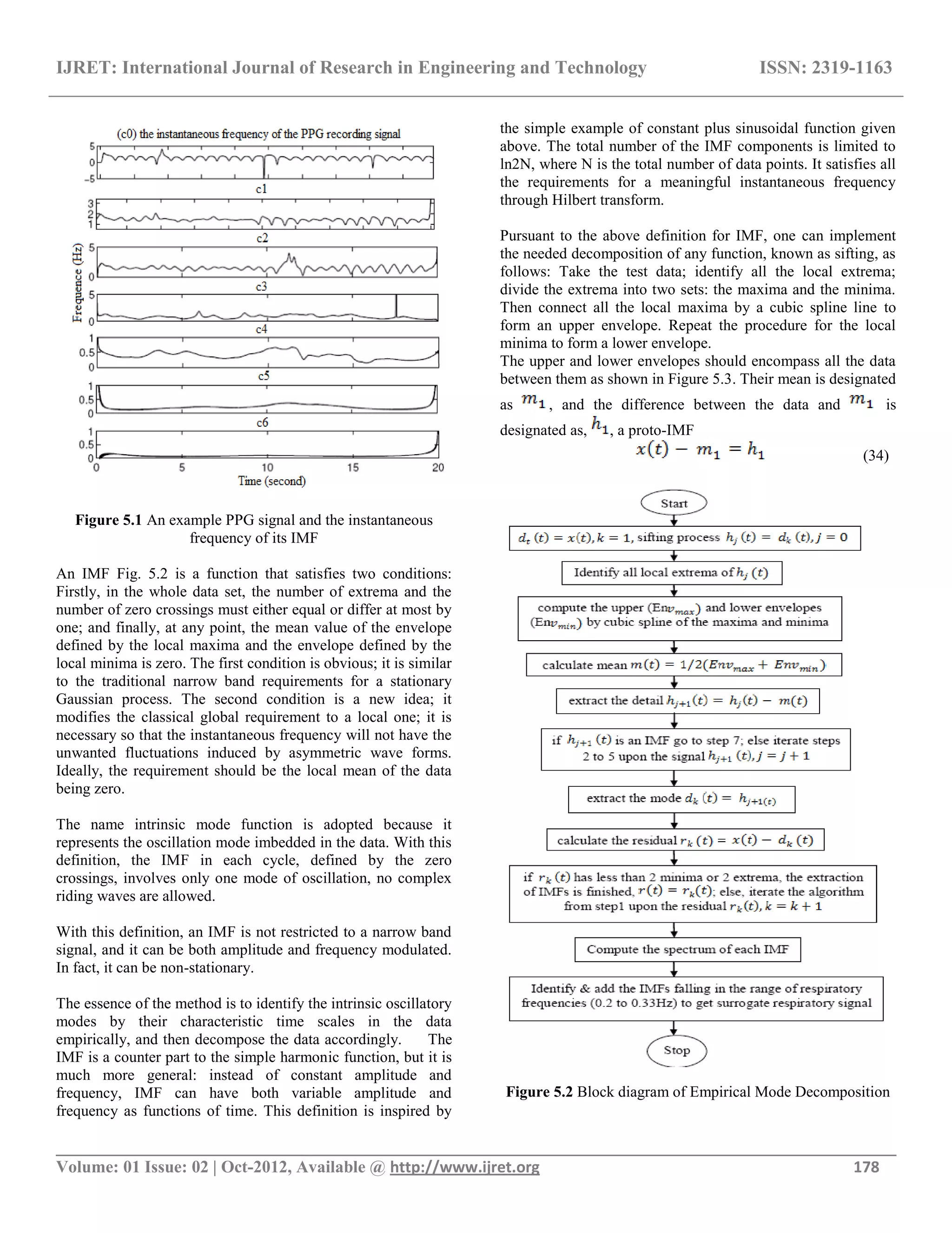 IJRET: International Journal of Research in Engineering and Technology ISSN: 2319-1163
__________________________________________________________________________________________
Volume: 01 Issue: 02 | Oct-2012, Available @ http://www.ijret.org 178
Figure 5.1 An example PPG signal and the instantaneous
frequency of its IMF
An IMF Fig. 5.2 is a function that satisfies two conditions:
Firstly, in the whole data set, the number of extrema and the
number of zero crossings must either equal or differ at most by
one; and finally, at any point, the mean value of the envelope
defined by the local maxima and the envelope defined by the
local minima is zero. The first condition is obvious; it is similar
to the traditional narrow band requirements for a stationary
Gaussian process. The second condition is a new idea; it
modifies the classical global requirement to a local one; it is
necessary so that the instantaneous frequency will not have the
unwanted fluctuations induced by asymmetric wave forms.
Ideally, the requirement should be the local mean of the data
being zero.
The name intrinsic mode function is adopted because it
represents the oscillation mode imbedded in the data. With this
definition, the IMF in each cycle, defined by the zero
crossings, involves only one mode of oscillation, no complex
riding waves are allowed.
With this definition, an IMF is not restricted to a narrow band
signal, and it can be both amplitude and frequency modulated.
In fact, it can be non-stationary.
The essence of the method is to identify the intrinsic oscillatory
modes by their characteristic time scales in the data
empirically, and then decompose the data accordingly. The
IMF is a counter part to the simple harmonic function, but it is
much more general: instead of constant amplitude and
frequency, IMF can have both variable amplitude and
frequency as functions of time. This definition is inspired by
the simple example of constant plus sinusoidal function given
above. The total number of the IMF components is limited to
ln2N, where N is the total number of data points. It satisfies all
the requirements for a meaningful instantaneous frequency
through Hilbert transform.
Pursuant to the above definition for IMF, one can implement
the needed decomposition of any function, known as sifting, as
follows: Take the test data; identify all the local extrema;
divide the extrema into two sets: the maxima and the minima.
Then connect all the local maxima by a cubic spline line to
form an upper envelope. Repeat the procedure for the local
minima to form a lower envelope.
The upper and lower envelopes should encompass all the data
between them as shown in Figure 5.3. Their mean is designated
as , and the difference between the data and is
designated as, , a proto-IMF
(34)
Figure 5.2 Block diagram of Empirical Mode Decomposition
 