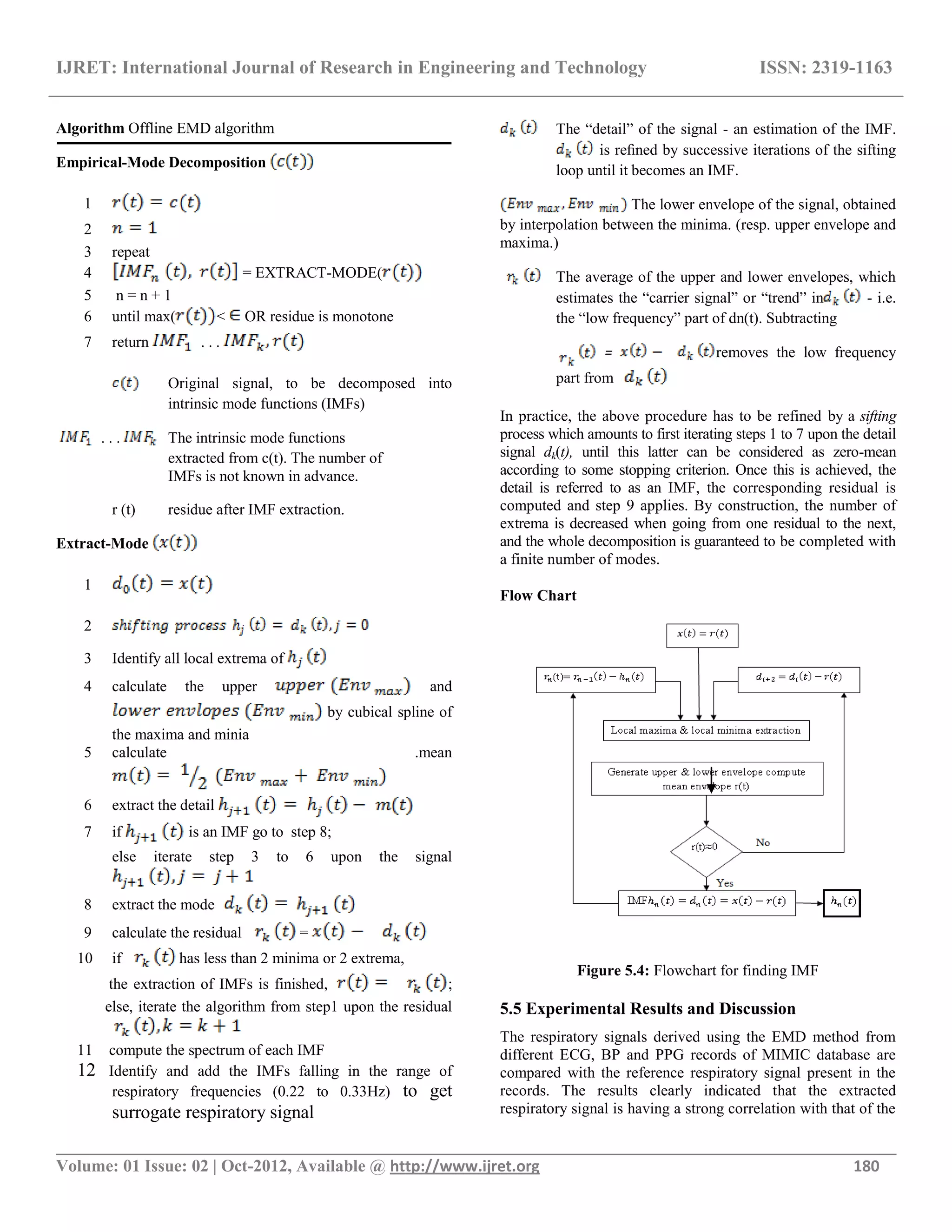 IJRET: International Journal of Research in Engineering and Technology ISSN: 2319-1163
__________________________________________________________________________________________
Volume: 01 Issue: 02 | Oct-2012, Available @ http://www.ijret.org 180
Algorithm Offline EMD algorithm
Empirical-Mode Decomposition
1
2
3 repeat
4 = EXTRACT-MODE(
5 n = n + 1
6 until max( < OR residue is monotone
7 return . . .
Original signal, to be decomposed into
intrinsic mode functions (IMFs)
. . . The intrinsic mode functions
extracted from c(t). The number of
IMFs is not known in advance.
r (t) residue after IMF extraction.
Extract-Mode
1
2
3 Identify all local extrema of
4 calculate the upper and
by cubical spline of
the maxima and minia
5 calculate .mean
6 extract the detail
7 if is an IMF go to step 8;
else iterate step 3 to 6 upon the signal
8 extract the mode
9 calculate the residual =
10 if has less than 2 minima or 2 extrema,
the extraction of IMFs is finished, ;
else, iterate the algorithm from step1 upon the residual
11 compute the spectrum of each IMF
12 Identify and add the IMFs falling in the range of
respiratory frequencies (0.22 to 0.33Hz) to get
surrogate respiratory signal
The ―detail‖ of the signal - an estimation of the IMF.
is reﬁned by successive iterations of the sifting
loop until it becomes an IMF.
The lower envelope of the signal, obtained
by interpolation between the minima. (resp. upper envelope and
maxima.)
The average of the upper and lower envelopes, which
estimates the ―carrier signal‖ or ―trend‖ in - i.e.
the ―low frequency‖ part of dn(t). Subtracting
= removes the low frequency
part from
In practice, the above procedure has to be refined by a sifting
process which amounts to first iterating steps 1 to 7 upon the detail
signal dk(t), until this latter can be considered as zero-mean
according to some stopping criterion. Once this is achieved, the
detail is referred to as an IMF, the corresponding residual is
computed and step 9 applies. By construction, the number of
extrema is decreased when going from one residual to the next,
and the whole decomposition is guaranteed to be completed with
a finite number of modes.
Flow Chart
Figure 5.4: Flowchart for finding IMF
5.5 Experimental Results and Discussion
The respiratory signals derived using the EMD method from
different ECG, BP and PPG records of MIMIC database are
compared with the reference respiratory signal present in the
records. The results clearly indicated that the extracted
respiratory signal is having a strong correlation with that of the
 