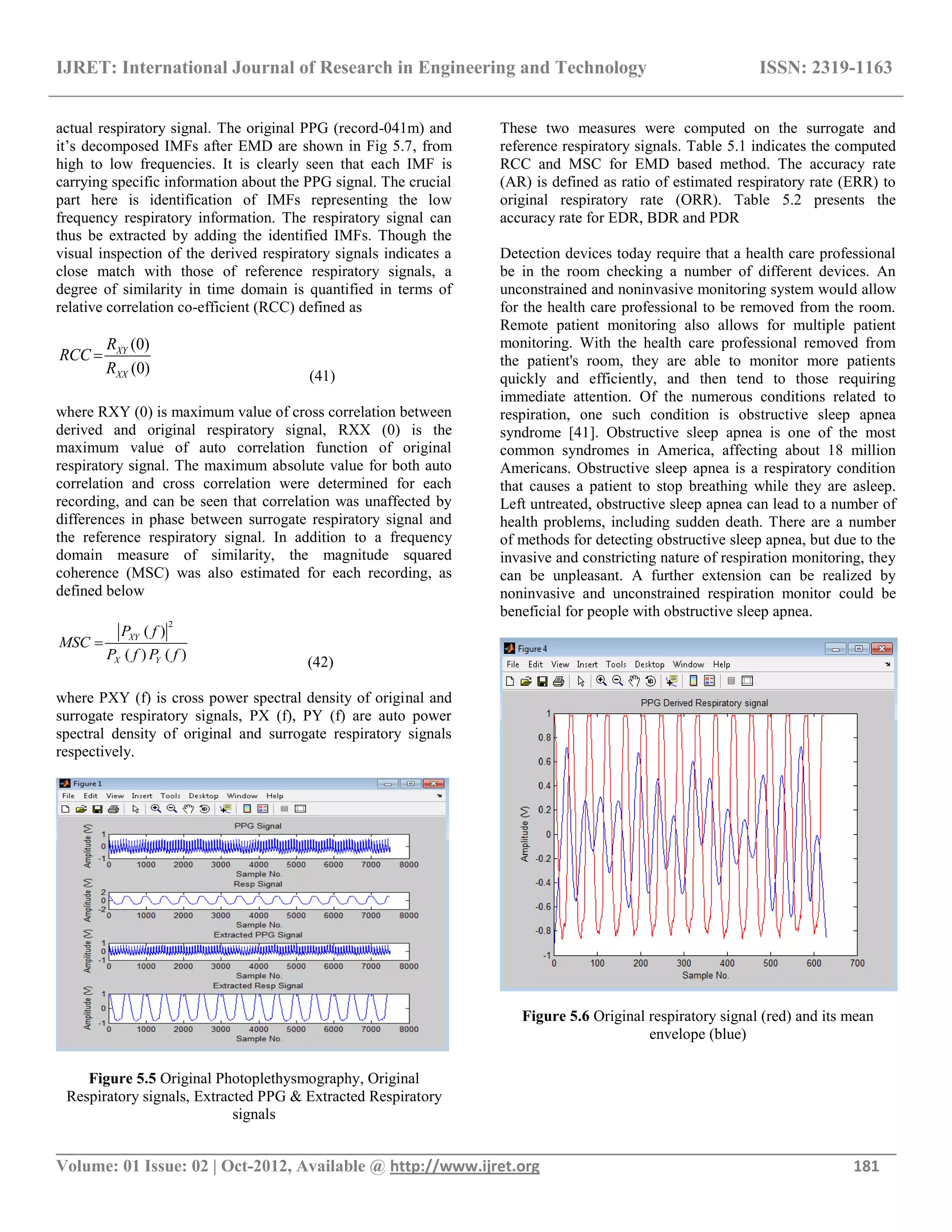 IJRET: International Journal of Research in Engineering and Technology ISSN: 2319-1163
__________________________________________________________________________________________
Volume: 01 Issue: 02 | Oct-2012, Available @ http://www.ijret.org 181
actual respiratory signal. The original PPG (record-041m) and
it‘s decomposed IMFs after EMD are shown in Fig 5.7, from
high to low frequencies. It is clearly seen that each IMF is
carrying specific information about the PPG signal. The crucial
part here is identification of IMFs representing the low
frequency respiratory information. The respiratory signal can
thus be extracted by adding the identified IMFs. Though the
visual inspection of the derived respiratory signals indicates a
close match with those of reference respiratory signals, a
degree of similarity in time domain is quantified in terms of
relative correlation co-efficient (RCC) defined as
(0)
(0)
XY
XX
R
RCC
R

(41)
where RXY (0) is maximum value of cross correlation between
derived and original respiratory signal, RXX (0) is the
maximum value of auto correlation function of original
respiratory signal. The maximum absolute value for both auto
correlation and cross correlation were determined for each
recording, and can be seen that correlation was unaffected by
differences in phase between surrogate respiratory signal and
the reference respiratory signal. In addition to a frequency
domain measure of similarity, the magnitude squared
coherence (MSC) was also estimated for each recording, as
defined below
2
( )
( ) ( )
XY
X Y
P f
MSC
P f P f

(42)
where PXY (f) is cross power spectral density of original and
surrogate respiratory signals, PX (f), PY (f) are auto power
spectral density of original and surrogate respiratory signals
respectively.
Figure 5.5 Original Photoplethysmography, Original
Respiratory signals, Extracted PPG & Extracted Respiratory
signals
These two measures were computed on the surrogate and
reference respiratory signals. Table 5.1 indicates the computed
RCC and MSC for EMD based method. The accuracy rate
(AR) is defined as ratio of estimated respiratory rate (ERR) to
original respiratory rate (ORR). Table 5.2 presents the
accuracy rate for EDR, BDR and PDR
Detection devices today require that a health care professional
be in the room checking a number of different devices. An
unconstrained and noninvasive monitoring system would allow
for the health care professional to be removed from the room.
Remote patient monitoring also allows for multiple patient
monitoring. With the health care professional removed from
the patient's room, they are able to monitor more patients
quickly and efficiently, and then tend to those requiring
immediate attention. Of the numerous conditions related to
respiration, one such condition is obstructive sleep apnea
syndrome [41]. Obstructive sleep apnea is one of the most
common syndromes in America, affecting about 18 million
Americans. Obstructive sleep apnea is a respiratory condition
that causes a patient to stop breathing while they are asleep.
Left untreated, obstructive sleep apnea can lead to a number of
health problems, including sudden death. There are a number
of methods for detecting obstructive sleep apnea, but due to the
invasive and constricting nature of respiration monitoring, they
can be unpleasant. A further extension can be realized by
noninvasive and unconstrained respiration monitor could be
beneficial for people with obstructive sleep apnea.
Figure 5.6 Original respiratory signal (red) and its mean
envelope (blue)
 