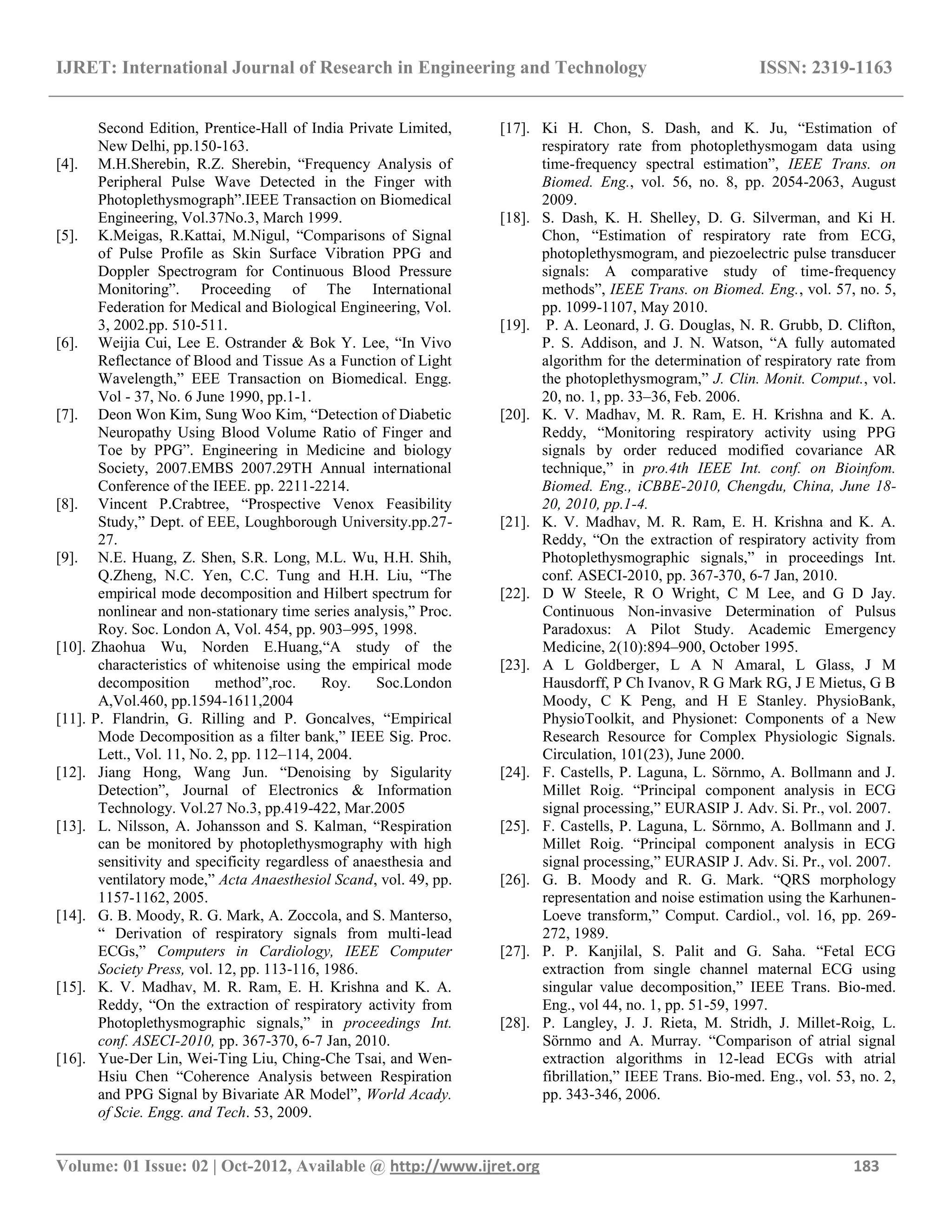 IJRET: International Journal of Research in Engineering and Technology ISSN: 2319-1163
__________________________________________________________________________________________
Volume: 01 Issue: 02 | Oct-2012, Available @ http://www.ijret.org 183
Second Edition, Prentice-Hall of India Private Limited,
New Delhi, pp.150-163.
[4]. M.H.Sherebin, R.Z. Sherebin, ―Frequency Analysis of
Peripheral Pulse Wave Detected in the Finger with
Photoplethysmograph‖.IEEE Transaction on Biomedical
Engineering, Vol.37No.3, March 1999.
[5]. K.Meigas, R.Kattai, M.Nigul, ―Comparisons of Signal
of Pulse Profile as Skin Surface Vibration PPG and
Doppler Spectrogram for Continuous Blood Pressure
Monitoring‖. Proceeding of The International
Federation for Medical and Biological Engineering, Vol.
3, 2002.pp. 510-511.
[6]. Weijia Cui, Lee E. Ostrander & Bok Y. Lee, ―In Vivo
Reflectance of Blood and Tissue As a Function of Light
Wavelength,‖ EEE Transaction on Biomedical. Engg.
Vol - 37, No. 6 June 1990, pp.1-1.
[7]. Deon Won Kim, Sung Woo Kim, ―Detection of Diabetic
Neuropathy Using Blood Volume Ratio of Finger and
Toe by PPG‖. Engineering in Medicine and biology
Society, 2007.EMBS 2007.29TH Annual international
Conference of the IEEE. pp. 2211-2214.
[8]. Vincent P.Crabtree, ―Prospective Venox Feasibility
Study,‖ Dept. of EEE, Loughborough University.pp.27-
27.
[9]. N.E. Huang, Z. Shen, S.R. Long, M.L. Wu, H.H. Shih,
Q.Zheng, N.C. Yen, C.C. Tung and H.H. Liu, ―The
empirical mode decomposition and Hilbert spectrum for
nonlinear and non-stationary time series analysis,‖ Proc.
Roy. Soc. London A, Vol. 454, pp. 903–995, 1998.
[10]. Zhaohua Wu, Norden E.Huang,―A study of the
characteristics of whitenoise using the empirical mode
decomposition method‖,roc. Roy. Soc.London
A,Vol.460, pp.1594-1611,2004
[11]. P. Flandrin, G. Rilling and P. Goncalves, ―Empirical
Mode Decomposition as a filter bank,‖ IEEE Sig. Proc.
Lett., Vol. 11, No. 2, pp. 112–114, 2004.
[12]. Jiang Hong, Wang Jun. ―Denoising by Sigularity
Detection‖, Journal of Electronics & Information
Technology. Vol.27 No.3, pp.419-422, Mar.2005
[13]. L. Nilsson, A. Johansson and S. Kalman, ―Respiration
can be monitored by photoplethysmography with high
sensitivity and specificity regardless of anaesthesia and
ventilatory mode,‖ Acta Anaesthesiol Scand, vol. 49, pp.
1157-1162, 2005.
[14]. G. B. Moody, R. G. Mark, A. Zoccola, and S. Manterso,
― Derivation of respiratory signals from multi-lead
ECGs,‖ Computers in Cardiology, IEEE Computer
Society Press, vol. 12, pp. 113-116, 1986.
[15]. K. V. Madhav, M. R. Ram, E. H. Krishna and K. A.
Reddy, ―On the extraction of respiratory activity from
Photoplethysmographic signals,‖ in proceedings Int.
conf. ASECI-2010, pp. 367-370, 6-7 Jan, 2010.
[16]. Yue-Der Lin, Wei-Ting Liu, Ching-Che Tsai, and Wen-
Hsiu Chen ―Coherence Analysis between Respiration
and PPG Signal by Bivariate AR Model‖, World Acady.
of Scie. Engg. and Tech. 53, 2009.
[17]. Ki H. Chon, S. Dash, and K. Ju, ―Estimation of
respiratory rate from photoplethysmogam data using
time-frequency spectral estimation‖, IEEE Trans. on
Biomed. Eng., vol. 56, no. 8, pp. 2054-2063, August
2009.
[18]. S. Dash, K. H. Shelley, D. G. Silverman, and Ki H.
Chon, ―Estimation of respiratory rate from ECG,
photoplethysmogram, and piezoelectric pulse transducer
signals: A comparative study of time-frequency
methods‖, IEEE Trans. on Biomed. Eng., vol. 57, no. 5,
pp. 1099-1107, May 2010.
[19]. P. A. Leonard, J. G. Douglas, N. R. Grubb, D. Clifton,
P. S. Addison, and J. N. Watson, ―A fully automated
algorithm for the determination of respiratory rate from
the photoplethysmogram,‖ J. Clin. Monit. Comput., vol.
20, no. 1, pp. 33–36, Feb. 2006.
[20]. K. V. Madhav, M. R. Ram, E. H. Krishna and K. A.
Reddy, ―Monitoring respiratory activity using PPG
signals by order reduced modified covariance AR
technique,‖ in pro.4th IEEE Int. conf. on Bioinfom.
Biomed. Eng., iCBBE-2010, Chengdu, China, June 18-
20, 2010, pp.1-4.
[21]. K. V. Madhav, M. R. Ram, E. H. Krishna and K. A.
Reddy, ―On the extraction of respiratory activity from
Photoplethysmographic signals,‖ in proceedings Int.
conf. ASECI-2010, pp. 367-370, 6-7 Jan, 2010.
[22]. D W Steele, R O Wright, C M Lee, and G D Jay.
Continuous Non-invasive Determination of Pulsus
Paradoxus: A Pilot Study. Academic Emergency
Medicine, 2(10):894–900, October 1995.
[23]. A L Goldberger, L A N Amaral, L Glass, J M
Hausdorff, P Ch Ivanov, R G Mark RG, J E Mietus, G B
Moody, C K Peng, and H E Stanley. PhysioBank,
PhysioToolkit, and Physionet: Components of a New
Research Resource for Complex Physiologic Signals.
Circulation, 101(23), June 2000.
[24]. F. Castells, P. Laguna, L. Sörnmo, A. Bollmann and J.
Millet Roig. ―Principal component analysis in ECG
signal processing,‖ EURASIP J. Adv. Si. Pr., vol. 2007.
[25]. F. Castells, P. Laguna, L. Sörnmo, A. Bollmann and J.
Millet Roig. ―Principal component analysis in ECG
signal processing,‖ EURASIP J. Adv. Si. Pr., vol. 2007.
[26]. G. B. Moody and R. G. Mark. ―QRS morphology
representation and noise estimation using the Karhunen-
Loeve transform,‖ Comput. Cardiol., vol. 16, pp. 269-
272, 1989.
[27]. P. P. Kanjilal, S. Palit and G. Saha. ―Fetal ECG
extraction from single channel maternal ECG using
singular value decomposition,‖ IEEE Trans. Bio-med.
Eng., vol 44, no. 1, pp. 51-59, 1997.
[28]. P. Langley, J. J. Rieta, M. Stridh, J. Millet-Roig, L.
Sörnmo and A. Murray. ―Comparison of atrial signal
extraction algorithms in 12-lead ECGs with atrial
fibrillation,‖ IEEE Trans. Bio-med. Eng., vol. 53, no. 2,
pp. 343-346, 2006.
 