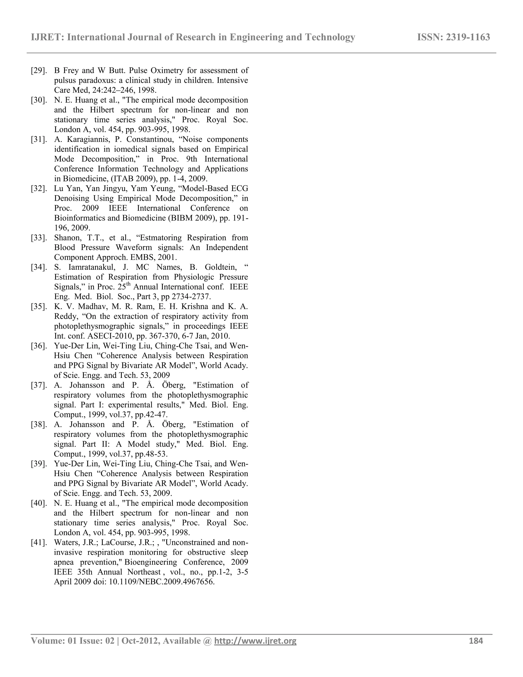 IJRET: International Journal of Research in Engineering and Technology ISSN: 2319-1163
__________________________________________________________________________________________
Volume: 01 Issue: 02 | Oct-2012, Available @ http://www.ijret.org 184
[29]. B Frey and W Butt. Pulse Oximetry for assessment of
pulsus paradoxus: a clinical study in children. Intensive
Care Med, 24:242–246, 1998.
[30]. N. E. Huang et al., "The empirical mode decomposition
and the Hilbert spectrum for non-linear and non
stationary time series analysis," Proc. Royal Soc.
London A, vol. 454, pp. 903-995, 1998.
[31]. A. Karagiannis, P. Constantinou, ―Noise components
identification in iomedical signals based on Empirical
Mode Decomposition,‖ in Proc. 9th International
Conference Information Technology and Applications
in Biomedicine, (ITAB 2009), pp. 1-4, 2009.
[32]. Lu Yan, Yan Jingyu, Yam Yeung, ―Model-Based ECG
Denoising Using Empirical Mode Decomposition,‖ in
Proc. 2009 IEEE International Conference on
Bioinformatics and Biomedicine (BIBM 2009), pp. 191-
196, 2009.
[33]. Shanon, T.T., et al., ―Estmatoring Respiration from
Blood Pressure Waveform signals: An Independent
Component Approch. EMBS, 2001.
[34]. S. Iamratanakul, J. MC Names, B. Goldtein, ―
Estimation of Respiration from Physiologic Pressure
Signals,‖ in Proc. 25th
Annual International conf. IEEE
Eng. Med. Biol. Soc., Part 3, pp 2734-2737.
[35]. K. V. Madhav, M. R. Ram, E. H. Krishna and K. A.
Reddy, ―On the extraction of respiratory activity from
photoplethysmographic signals,‖ in proceedings IEEE
Int. conf. ASECI-2010, pp. 367-370, 6-7 Jan, 2010.
[36]. Yue-Der Lin, Wei-Ting Liu, Ching-Che Tsai, and Wen-
Hsiu Chen ―Coherence Analysis between Respiration
and PPG Signal by Bivariate AR Model‖, World Acady.
of Scie. Engg. and Tech. 53, 2009
[37]. A. Johansson and P. Å. Öberg, "Estimation of
respiratory volumes from the photoplethysmographic
signal. Part I: experimental results," Med. Biol. Eng.
Comput., 1999, vol.37, pp.42-47.
[38]. A. Johansson and P. Å. Öberg, "Estimation of
respiratory volumes from the photoplethysmographic
signal. Part II: A Model study," Med. Biol. Eng.
Comput., 1999, vol.37, pp.48-53.
[39]. Yue-Der Lin, Wei-Ting Liu, Ching-Che Tsai, and Wen-
Hsiu Chen ―Coherence Analysis between Respiration
and PPG Signal by Bivariate AR Model‖, World Acady.
of Scie. Engg. and Tech. 53, 2009.
[40]. N. E. Huang et al., "The empirical mode decomposition
and the Hilbert spectrum for non-linear and non
stationary time series analysis," Proc. Royal Soc.
London A, vol. 454, pp. 903-995, 1998.
[41]. Waters, J.R.; LaCourse, J.R.; , "Unconstrained and non-
invasive respiration monitoring for obstructive sleep
apnea prevention," Bioengineering Conference, 2009
IEEE 35th Annual Northeast , vol., no., pp.1-2, 3-5
April 2009 doi: 10.1109/NEBC.2009.4967656.
 