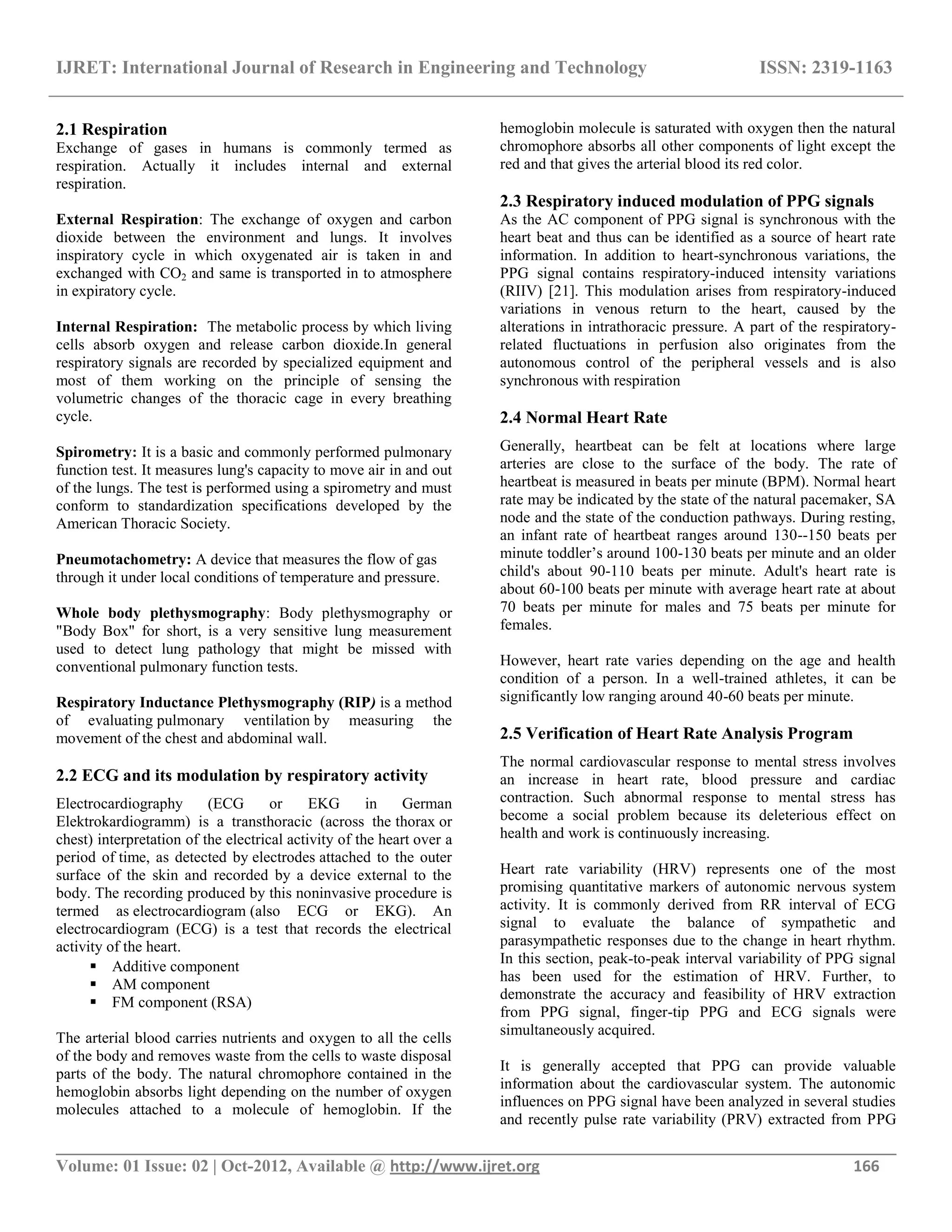 IJRET: International Journal of Research in Engineering and Technology ISSN: 2319-1163
__________________________________________________________________________________________
Volume: 01 Issue: 02 | Oct-2012, Available @ http://www.ijret.org 166
2.1 Respiration
Exchange of gases in humans is commonly termed as
respiration. Actually it includes internal and external
respiration.
External Respiration: The exchange of oxygen and carbon
dioxide between the environment and lungs. It involves
inspiratory cycle in which oxygenated air is taken in and
exchanged with CO2 and same is transported in to atmosphere
in expiratory cycle.
Internal Respiration: The metabolic process by which living
cells absorb oxygen and release carbon dioxide.In general
respiratory signals are recorded by specialized equipment and
most of them working on the principle of sensing the
volumetric changes of the thoracic cage in every breathing
cycle.
Spirometry: It is a basic and commonly performed pulmonary
function test. It measures lung's capacity to move air in and out
of the lungs. The test is performed using a spirometry and must
conform to standardization specifications developed by the
American Thoracic Society.
Pneumotachometry: A device that measures the flow of gas
through it under local conditions of temperature and pressure.
Whole body plethysmography: Body plethysmography or
"Body Box" for short, is a very sensitive lung measurement
used to detect lung pathology that might be missed with
conventional pulmonary function tests.
Respiratory Inductance Plethysmography (RIP) is a method
of evaluating pulmonary ventilation by measuring the
movement of the chest and abdominal wall.
2.2 ECG and its modulation by respiratory activity
Electrocardiography (ECG or EKG in German
Elektrokardiogramm) is a transthoracic (across the thorax or
chest) interpretation of the electrical activity of the heart over a
period of time, as detected by electrodes attached to the outer
surface of the skin and recorded by a device external to the
body. The recording produced by this noninvasive procedure is
termed as electrocardiogram (also ECG or EKG). An
electrocardiogram (ECG) is a test that records the electrical
activity of the heart.
 Additive component
 AM component
 FM component (RSA)
The arterial blood carries nutrients and oxygen to all the cells
of the body and removes waste from the cells to waste disposal
parts of the body. The natural chromophore contained in the
hemoglobin absorbs light depending on the number of oxygen
molecules attached to a molecule of hemoglobin. If the
hemoglobin molecule is saturated with oxygen then the natural
chromophore absorbs all other components of light except the
red and that gives the arterial blood its red color.
2.3 Respiratory induced modulation of PPG signals
As the AC component of PPG signal is synchronous with the
heart beat and thus can be identified as a source of heart rate
information. In addition to heart-synchronous variations, the
PPG signal contains respiratory-induced intensity variations
(RIIV) [21]. This modulation arises from respiratory-induced
variations in venous return to the heart, caused by the
alterations in intrathoracic pressure. A part of the respiratory-
related fluctuations in perfusion also originates from the
autonomous control of the peripheral vessels and is also
synchronous with respiration
2.4 Normal Heart Rate
Generally, heartbeat can be felt at locations where large
arteries are close to the surface of the body. The rate of
heartbeat is measured in beats per minute (BPM). Normal heart
rate may be indicated by the state of the natural pacemaker, SA
node and the state of the conduction pathways. During resting,
an infant rate of heartbeat ranges around 130--150 beats per
minute toddler‘s around 100-130 beats per minute and an older
child's about 90-110 beats per minute. Adult's heart rate is
about 60-100 beats per minute with average heart rate at about
70 beats per minute for males and 75 beats per minute for
females.
However, heart rate varies depending on the age and health
condition of a person. In a well-trained athletes, it can be
significantly low ranging around 40-60 beats per minute.
2.5 Verification of Heart Rate Analysis Program
The normal cardiovascular response to mental stress involves
an increase in heart rate, blood pressure and cardiac
contraction. Such abnormal response to mental stress has
become a social problem because its deleterious effect on
health and work is continuously increasing.
Heart rate variability (HRV) represents one of the most
promising quantitative markers of autonomic nervous system
activity. It is commonly derived from RR interval of ECG
signal to evaluate the balance of sympathetic and
parasympathetic responses due to the change in heart rhythm.
In this section, peak-to-peak interval variability of PPG signal
has been used for the estimation of HRV. Further, to
demonstrate the accuracy and feasibility of HRV extraction
from PPG signal, finger-tip PPG and ECG signals were
simultaneously acquired.
It is generally accepted that PPG can provide valuable
information about the cardiovascular system. The autonomic
influences on PPG signal have been analyzed in several studies
and recently pulse rate variability (PRV) extracted from PPG
 
