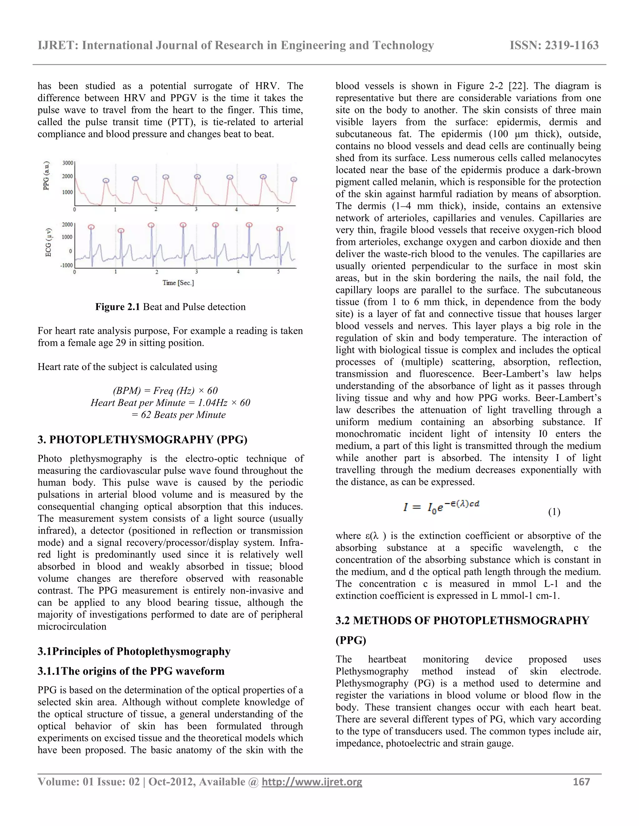 IJRET: International Journal of Research in Engineering and Technology ISSN: 2319-1163
__________________________________________________________________________________________
Volume: 01 Issue: 02 | Oct-2012, Available @ http://www.ijret.org 167
has been studied as a potential surrogate of HRV. The
difference between HRV and PPGV is the time it takes the
pulse wave to travel from the heart to the finger. This time,
called the pulse transit time (PTT), is tie-related to arterial
compliance and blood pressure and changes beat to beat.
Figure 2.1 Beat and Pulse detection
For heart rate analysis purpose, For example a reading is taken
from a female age 29 in sitting position.
Heart rate of the subject is calculated using
(BPM) = Freq (Hz) × 60
Heart Beat per Minute = 1.04Hz × 60
= 62 Beats per Minute
3. PHOTOPLETHYSMOGRAPHY (PPG)
Photo plethysmography is the electro-optic technique of
measuring the cardiovascular pulse wave found throughout the
human body. This pulse wave is caused by the periodic
pulsations in arterial blood volume and is measured by the
consequential changing optical absorption that this induces.
The measurement system consists of a light source (usually
infrared), a detector (positioned in reflection or transmission
mode) and a signal recovery/processor/display system. Infra-
red light is predominantly used since it is relatively well
absorbed in blood and weakly absorbed in tissue; blood
volume changes are therefore observed with reasonable
contrast. The PPG measurement is entirely non-invasive and
can be applied to any blood bearing tissue, although the
majority of investigations performed to date are of peripheral
microcirculation
3.1Principles of Photoplethysmography
3.1.1The origins of the PPG waveform
PPG is based on the determination of the optical properties of a
selected skin area. Although without complete knowledge of
the optical structure of tissue, a general understanding of the
optical behavior of skin has been formulated through
experiments on excised tissue and the theoretical models which
have been proposed. The basic anatomy of the skin with the
blood vessels is shown in Figure 2-2 [22]. The diagram is
representative but there are considerable variations from one
site on the body to another. The skin consists of three main
visible layers from the surface: epidermis, dermis and
subcutaneous fat. The epidermis (100 μm thick), outside,
contains no blood vessels and dead cells are continually being
shed from its surface. Less numerous cells called melanocytes
located near the base of the epidermis produce a dark-brown
pigment called melanin, which is responsible for the protection
of the skin against harmful radiation by means of absorption.
The dermis (1–4 mm thick), inside, contains an extensive
network of arterioles, capillaries and venules. Capillaries are
very thin, fragile blood vessels that receive oxygen-rich blood
from arterioles, exchange oxygen and carbon dioxide and then
deliver the waste-rich blood to the venules. The capillaries are
usually oriented perpendicular to the surface in most skin
areas, but in the skin bordering the nails, the nail fold, the
capillary loops are parallel to the surface. The subcutaneous
tissue (from 1 to 6 mm thick, in dependence from the body
site) is a layer of fat and connective tissue that houses larger
blood vessels and nerves. This layer plays a big role in the
regulation of skin and body temperature. The interaction of
light with biological tissue is complex and includes the optical
processes of (multiple) scattering, absorption, reflection,
transmission and fluorescence. Beer-Lambert‘s law helps
understanding of the absorbance of light as it passes through
living tissue and why and how PPG works. Beer-Lambert‘s
law describes the attenuation of light travelling through a
uniform medium containing an absorbing substance. If
monochromatic incident light of intensity I0 enters the
medium, a part of this light is transmitted through the medium
while another part is absorbed. The intensity I of light
travelling through the medium decreases exponentially with
the distance, as can be expressed.
(1)
where ε(λ ) is the extinction coefficient or absorptive of the
absorbing substance at a specific wavelength, c the
concentration of the absorbing substance which is constant in
the medium, and d the optical path length through the medium.
The concentration c is measured in mmol L-1 and the
extinction coefficient is expressed in L mmol-1 cm-1.
3.2 METHODS OF PHOTOPLETHSMOGRAPHY
(PPG)
The heartbeat monitoring device proposed uses
Plethysmography method instead of skin electrode.
Plethysmography (PG) is a method used to determine and
register the variations in blood volume or blood flow in the
body. These transient changes occur with each heart beat.
There are several different types of PG, which vary according
to the type of transducers used. The common types include air,
impedance, photoelectric and strain gauge.
 