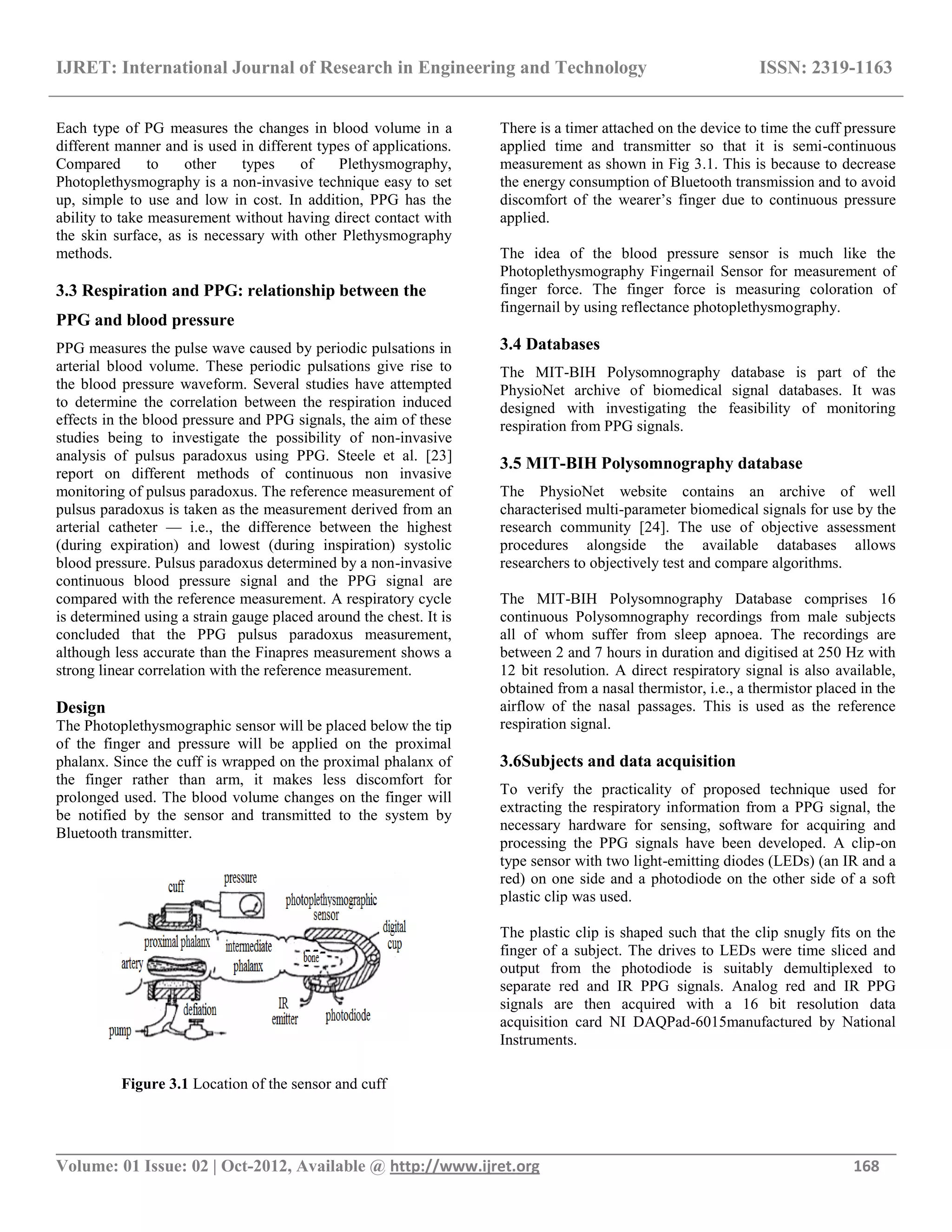 IJRET: International Journal of Research in Engineering and Technology ISSN: 2319-1163
__________________________________________________________________________________________
Volume: 01 Issue: 02 | Oct-2012, Available @ http://www.ijret.org 168
Each type of PG measures the changes in blood volume in a
different manner and is used in different types of applications.
Compared to other types of Plethysmography,
Photoplethysmography is a non-invasive technique easy to set
up, simple to use and low in cost. In addition, PPG has the
ability to take measurement without having direct contact with
the skin surface, as is necessary with other Plethysmography
methods.
3.3 Respiration and PPG: relationship between the
PPG and blood pressure
PPG measures the pulse wave caused by periodic pulsations in
arterial blood volume. These periodic pulsations give rise to
the blood pressure waveform. Several studies have attempted
to determine the correlation between the respiration induced
effects in the blood pressure and PPG signals, the aim of these
studies being to investigate the possibility of non-invasive
analysis of pulsus paradoxus using PPG. Steele et al. [23]
report on different methods of continuous non invasive
monitoring of pulsus paradoxus. The reference measurement of
pulsus paradoxus is taken as the measurement derived from an
arterial catheter — i.e., the difference between the highest
(during expiration) and lowest (during inspiration) systolic
blood pressure. Pulsus paradoxus determined by a non-invasive
continuous blood pressure signal and the PPG signal are
compared with the reference measurement. A respiratory cycle
is determined using a strain gauge placed around the chest. It is
concluded that the PPG pulsus paradoxus measurement,
although less accurate than the Finapres measurement shows a
strong linear correlation with the reference measurement.
Design
The Photoplethysmographic sensor will be placed below the tip
of the finger and pressure will be applied on the proximal
phalanx. Since the cuff is wrapped on the proximal phalanx of
the finger rather than arm, it makes less discomfort for
prolonged used. The blood volume changes on the finger will
be notified by the sensor and transmitted to the system by
Bluetooth transmitter.
Figure 3.1 Location of the sensor and cuff
There is a timer attached on the device to time the cuff pressure
applied time and transmitter so that it is semi-continuous
measurement as shown in Fig 3.1. This is because to decrease
the energy consumption of Bluetooth transmission and to avoid
discomfort of the wearer‘s finger due to continuous pressure
applied.
The idea of the blood pressure sensor is much like the
Photoplethysmography Fingernail Sensor for measurement of
finger force. The finger force is measuring coloration of
fingernail by using reflectance photoplethysmography.
3.4 Databases
The MIT-BIH Polysomnography database is part of the
PhysioNet archive of biomedical signal databases. It was
designed with investigating the feasibility of monitoring
respiration from PPG signals.
3.5 MIT-BIH Polysomnography database
The PhysioNet website contains an archive of well
characterised multi-parameter biomedical signals for use by the
research community [24]. The use of objective assessment
procedures alongside the available databases allows
researchers to objectively test and compare algorithms.
The MIT-BIH Polysomnography Database comprises 16
continuous Polysomnography recordings from male subjects
all of whom suffer from sleep apnoea. The recordings are
between 2 and 7 hours in duration and digitised at 250 Hz with
12 bit resolution. A direct respiratory signal is also available,
obtained from a nasal thermistor, i.e., a thermistor placed in the
airflow of the nasal passages. This is used as the reference
respiration signal.
3.6Subjects and data acquisition
To verify the practicality of proposed technique used for
extracting the respiratory information from a PPG signal, the
necessary hardware for sensing, software for acquiring and
processing the PPG signals have been developed. A clip-on
type sensor with two light-emitting diodes (LEDs) (an IR and a
red) on one side and a photodiode on the other side of a soft
plastic clip was used.
The plastic clip is shaped such that the clip snugly fits on the
finger of a subject. The drives to LEDs were time sliced and
output from the photodiode is suitably demultiplexed to
separate red and IR PPG signals. Analog red and IR PPG
signals are then acquired with a 16 bit resolution data
acquisition card NI DAQPad-6015manufactured by National
Instruments.
 