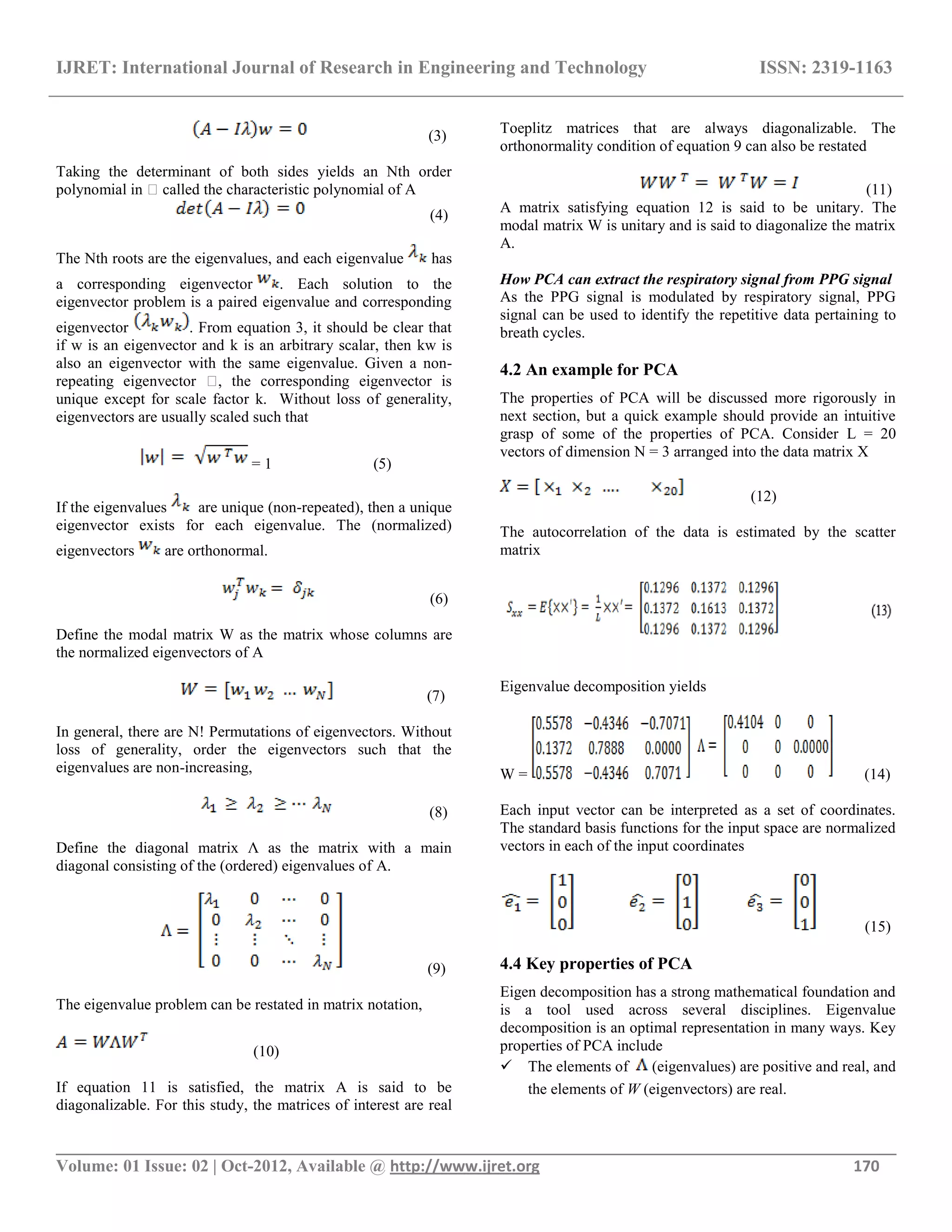IJRET: International Journal of Research in Engineering and Technology ISSN: 2319-1163
__________________________________________________________________________________________
Volume: 01 Issue: 02 | Oct-2012, Available @ http://www.ijret.org 170
(3)
Taking the determinant of both sides yields an Nth order
polynomial in �called the characteristic polynomial of A
(4)
The Nth roots are the eigenvalues, and each eigenvalue has
a corresponding eigenvector . Each solution to the
eigenvector problem is a paired eigenvalue and corresponding
eigenvector . From equation 3, it should be clear that
if w is an eigenvector and k is an arbitrary scalar, then kw is
also an eigenvector with the same eigenvalue. Given a non-
repeating eigenvector �, the corresponding eigenvector is
unique except for scale factor k. Without loss of generality,
eigenvectors are usually scaled such that
= 1 (5)
If the eigenvalues are unique (non-repeated), then a unique
eigenvector exists for each eigenvalue. The (normalized)
eigenvectors are orthonormal.
(6)
Define the modal matrix W as the matrix whose columns are
the normalized eigenvectors of A
(7)
In general, there are N! Permutations of eigenvectors. Without
loss of generality, order the eigenvectors such that the
eigenvalues are non-increasing,
(8)
Define the diagonal matrix Ʌ as the matrix with a main
diagonal consisting of the (ordered) eigenvalues of A.
(9)
The eigenvalue problem can be restated in matrix notation,
(10)
If equation 11 is satisfied, the matrix A is said to be
diagonalizable. For this study, the matrices of interest are real
Toeplitz matrices that are always diagonalizable. The
orthonormality condition of equation 9 can also be restated
(11)
A matrix satisfying equation 12 is said to be unitary. The
modal matrix W is unitary and is said to diagonalize the matrix
A.
How PCA can extract the respiratory signal from PPG signal
As the PPG signal is modulated by respiratory signal, PPG
signal can be used to identify the repetitive data pertaining to
breath cycles.
4.2 An example for PCA
The properties of PCA will be discussed more rigorously in
next section, but a quick example should provide an intuitive
grasp of some of the properties of PCA. Consider L = 20
vectors of dimension N = 3 arranged into the data matrix X
(12)
The autocorrelation of the data is estimated by the scatter
matrix
Eigenvalue decomposition yields
W = (14)
Each input vector can be interpreted as a set of coordinates.
The standard basis functions for the input space are normalized
vectors in each of the input coordinates
(15)
4.4 Key properties of PCA
Eigen decomposition has a strong mathematical foundation and
is a tool used across several disciplines. Eigenvalue
decomposition is an optimal representation in many ways. Key
properties of PCA include
 The elements of (eigenvalues) are positive and real, and
the elements of W (eigenvectors) are real.
 