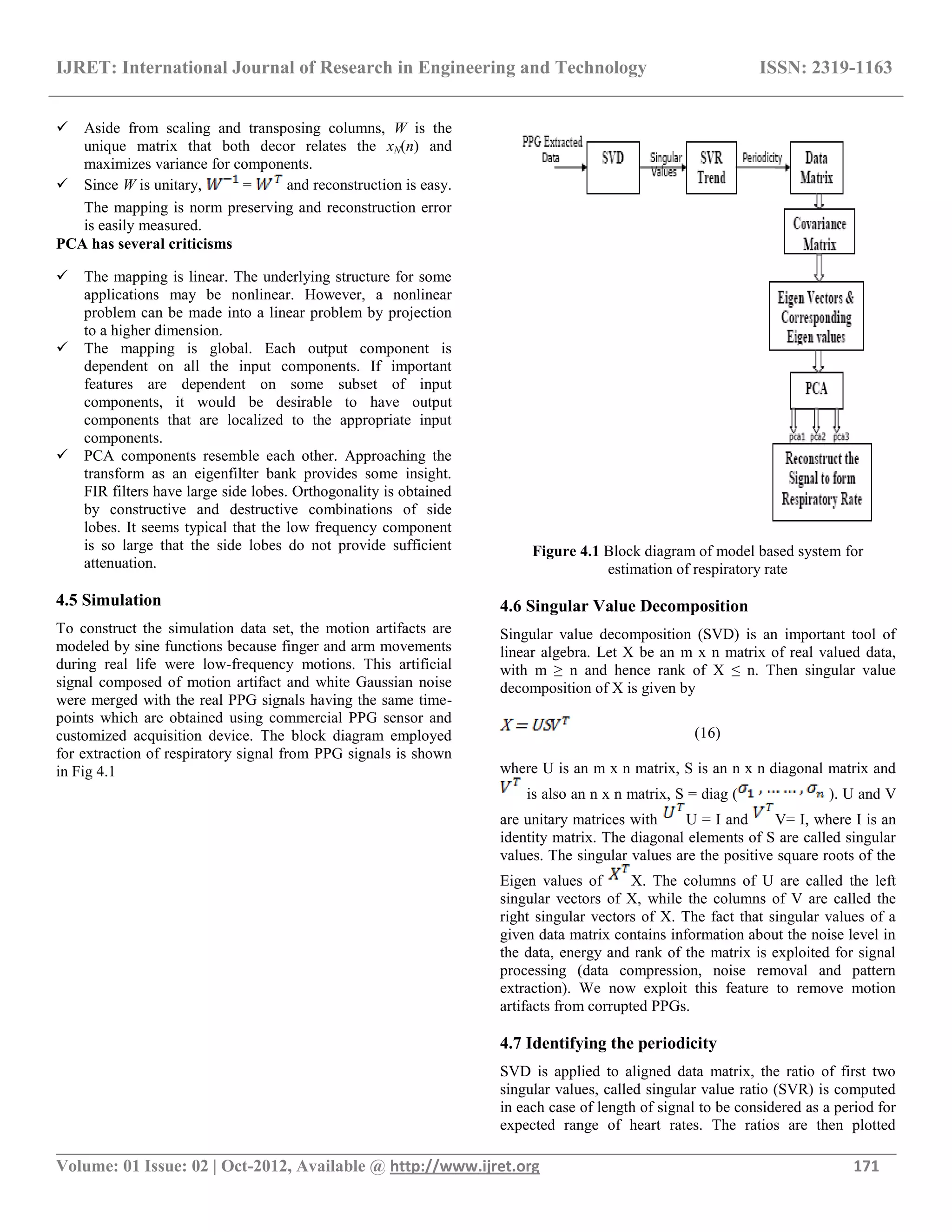 IJRET: International Journal of Research in Engineering and Technology ISSN: 2319-1163
__________________________________________________________________________________________
Volume: 01 Issue: 02 | Oct-2012, Available @ http://www.ijret.org 171
 Aside from scaling and transposing columns, W is the
unique matrix that both decor relates the xN(n) and
maximizes variance for components.
 Since W is unitary, = and reconstruction is easy.
The mapping is norm preserving and reconstruction error
is easily measured.
PCA has several criticisms
 The mapping is linear. The underlying structure for some
applications may be nonlinear. However, a nonlinear
problem can be made into a linear problem by projection
to a higher dimension.
 The mapping is global. Each output component is
dependent on all the input components. If important
features are dependent on some subset of input
components, it would be desirable to have output
components that are localized to the appropriate input
components.
 PCA components resemble each other. Approaching the
transform as an eigenfilter bank provides some insight.
FIR filters have large side lobes. Orthogonality is obtained
by constructive and destructive combinations of side
lobes. It seems typical that the low frequency component
is so large that the side lobes do not provide sufficient
attenuation.
4.5 Simulation
To construct the simulation data set, the motion artifacts are
modeled by sine functions because finger and arm movements
during real life were low-frequency motions. This artificial
signal composed of motion artifact and white Gaussian noise
were merged with the real PPG signals having the same time-
points which are obtained using commercial PPG sensor and
customized acquisition device. The block diagram employed
for extraction of respiratory signal from PPG signals is shown
in Fig 4.1
Figure 4.1 Block diagram of model based system for
estimation of respiratory rate
4.6 Singular Value Decomposition
Singular value decomposition (SVD) is an important tool of
linear algebra. Let X be an m x n matrix of real valued data,
with m ≥ n and hence rank of X ≤ n. Then singular value
decomposition of X is given by
(16)
where U is an m x n matrix, S is an n x n diagonal matrix and
is also an n x n matrix, S = diag ( ). U and V
are unitary matrices with U = I and V= I, where I is an
identity matrix. The diagonal elements of S are called singular
values. The singular values are the positive square roots of the
Eigen values of X. The columns of U are called the left
singular vectors of X, while the columns of V are called the
right singular vectors of X. The fact that singular values of a
given data matrix contains information about the noise level in
the data, energy and rank of the matrix is exploited for signal
processing (data compression, noise removal and pattern
extraction). We now exploit this feature to remove motion
artifacts from corrupted PPGs.
4.7 Identifying the periodicity
SVD is applied to aligned data matrix, the ratio of first two
singular values, called singular value ratio (SVR) is computed
in each case of length of signal to be considered as a period for
expected range of heart rates. The ratios are then plotted
 