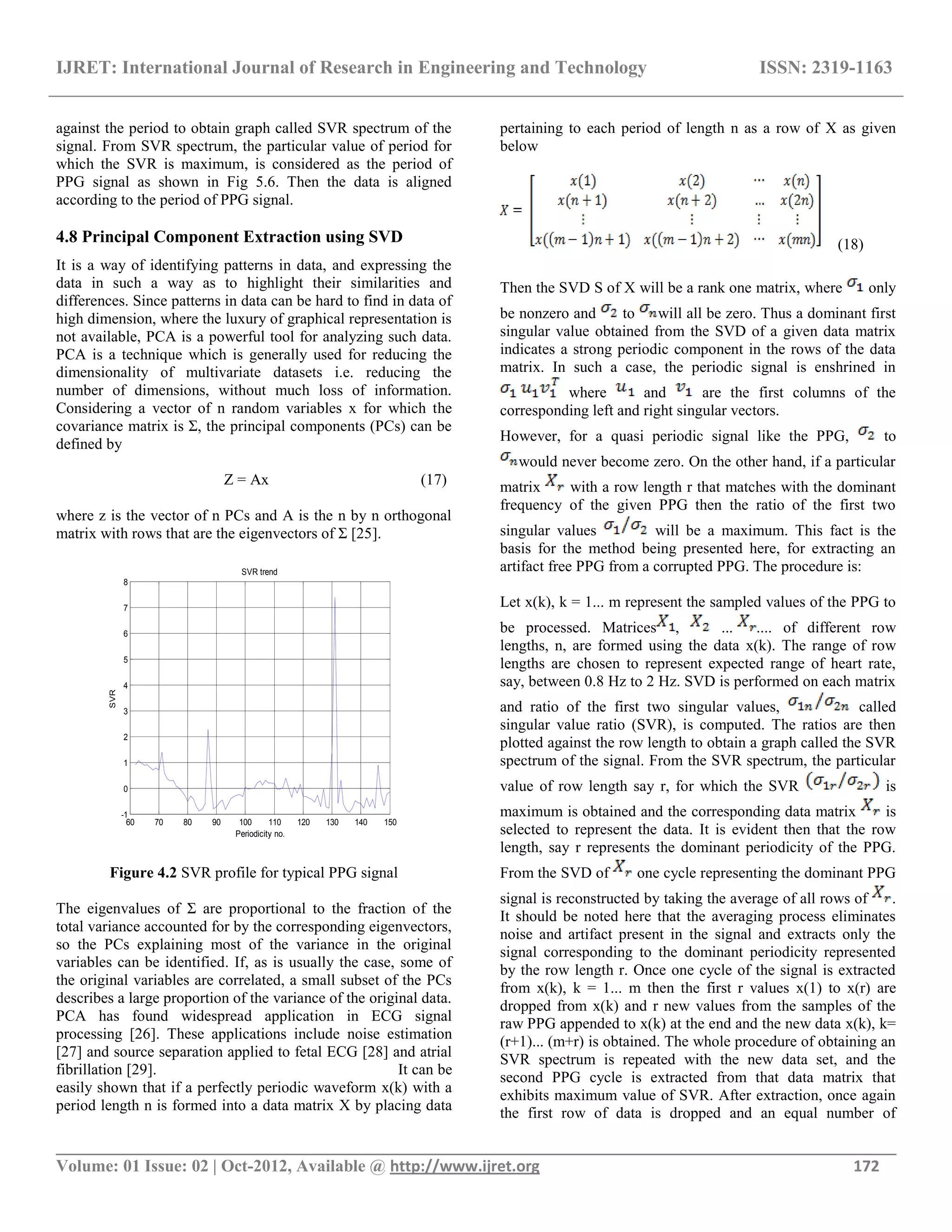 IJRET: International Journal of Research in Engineering and Technology ISSN: 2319-1163
__________________________________________________________________________________________
Volume: 01 Issue: 02 | Oct-2012, Available @ http://www.ijret.org 172
against the period to obtain graph called SVR spectrum of the
signal. From SVR spectrum, the particular value of period for
which the SVR is maximum, is considered as the period of
PPG signal as shown in Fig 5.6. Then the data is aligned
according to the period of PPG signal.
4.8 Principal Component Extraction using SVD
It is a way of identifying patterns in data, and expressing the
data in such a way as to highlight their similarities and
differences. Since patterns in data can be hard to find in data of
high dimension, where the luxury of graphical representation is
not available, PCA is a powerful tool for analyzing such data.
PCA is a technique which is generally used for reducing the
dimensionality of multivariate datasets i.e. reducing the
number of dimensions, without much loss of information.
Considering a vector of n random variables x for which the
covariance matrix is Ʃ, the principal components (PCs) can be
defined by
Z = Ax (17)
where z is the vector of n PCs and A is the n by n orthogonal
matrix with rows that are the eigenvectors of Ʃ [25].
60 70 80 90 100 110 120 130 140 150
-1
0
1
2
3
4
5
6
7
8
Periodicity no.
SVR
SVR trend
Figure 4.2 SVR profile for typical PPG signal
The eigenvalues of Ʃ are proportional to the fraction of the
total variance accounted for by the corresponding eigenvectors,
so the PCs explaining most of the variance in the original
variables can be identified. If, as is usually the case, some of
the original variables are correlated, a small subset of the PCs
describes a large proportion of the variance of the original data.
PCA has found widespread application in ECG signal
processing [26]. These applications include noise estimation
[27] and source separation applied to fetal ECG [28] and atrial
fibrillation [29]. It can be
easily shown that if a perfectly periodic waveform x(k) with a
period length n is formed into a data matrix X by placing data
pertaining to each period of length n as a row of X as given
below
(18)
Then the SVD S of X will be a rank one matrix, where only
be nonzero and to will all be zero. Thus a dominant first
singular value obtained from the SVD of a given data matrix
indicates a strong periodic component in the rows of the data
matrix. In such a case, the periodic signal is enshrined in
where and are the first columns of the
corresponding left and right singular vectors.
However, for a quasi periodic signal like the PPG, to
would never become zero. On the other hand, if a particular
matrix with a row length r that matches with the dominant
frequency of the given PPG then the ratio of the first two
singular values will be a maximum. This fact is the
basis for the method being presented here, for extracting an
artifact free PPG from a corrupted PPG. The procedure is:
Let x(k), k = 1... m represent the sampled values of the PPG to
be processed. Matrices , ... .... of different row
lengths, n, are formed using the data x(k). The range of row
lengths are chosen to represent expected range of heart rate,
say, between 0.8 Hz to 2 Hz. SVD is performed on each matrix
and ratio of the first two singular values, called
singular value ratio (SVR), is computed. The ratios are then
plotted against the row length to obtain a graph called the SVR
spectrum of the signal. From the SVR spectrum, the particular
value of row length say r, for which the SVR is
maximum is obtained and the corresponding data matrix is
selected to represent the data. It is evident then that the row
length, say r represents the dominant periodicity of the PPG.
From the SVD of one cycle representing the dominant PPG
signal is reconstructed by taking the average of all rows of .
It should be noted here that the averaging process eliminates
noise and artifact present in the signal and extracts only the
signal corresponding to the dominant periodicity represented
by the row length r. Once one cycle of the signal is extracted
from x(k), k = 1... m then the first r values x(1) to x(r) are
dropped from x(k) and r new values from the samples of the
raw PPG appended to x(k) at the end and the new data x(k), k=
(r+1)... (m+r) is obtained. The whole procedure of obtaining an
SVR spectrum is repeated with the new data set, and the
second PPG cycle is extracted from that data matrix that
exhibits maximum value of SVR. After extraction, once again
the first row of data is dropped and an equal number of
 