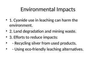 Environmental Impacts
• 1. Cyanide use in leaching can harm the
environment.
• 2. Land degradation and mining waste.
• 3. Efforts to reduce impacts:
• - Recycling silver from used products.
• - Using eco-friendly leaching alternatives.
 