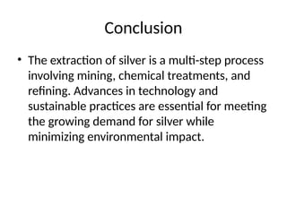 Conclusion
• The extraction of silver is a multi-step process
involving mining, chemical treatments, and
refining. Advances in technology and
sustainable practices are essential for meeting
the growing demand for silver while
minimizing environmental impact.
 