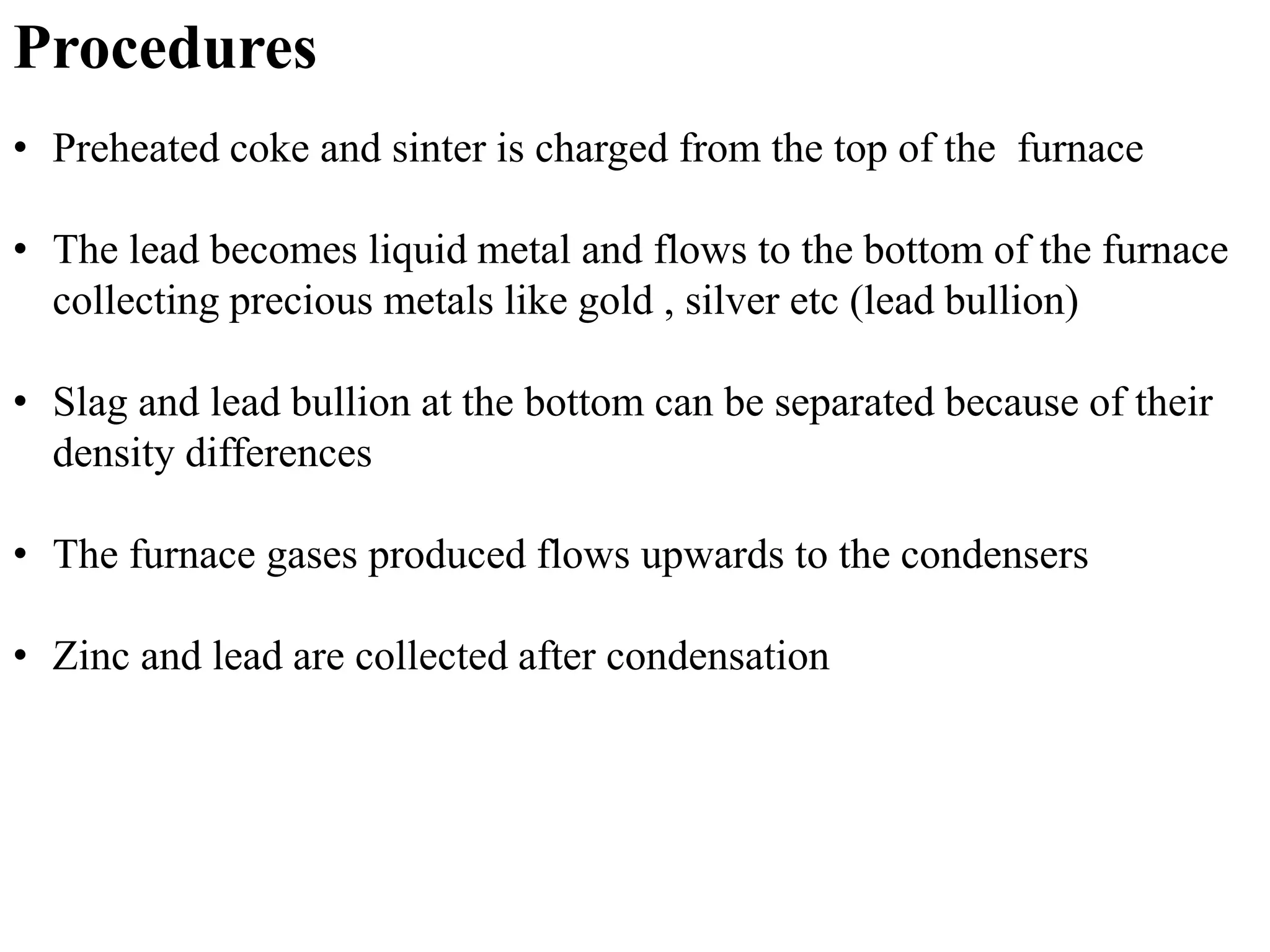 Procedures 
• Preheated coke and sinter is charged from the top of the furnace 
• The lead becomes liquid metal and flows to the bottom of the furnace 
collecting precious metals like gold , silver etc (lead bullion) 
• Slag and lead bullion at the bottom can be separated because of their 
density differences 
• The furnace gases produced flows upwards to the condensers 
• Zinc and lead are collected after condensation 
 