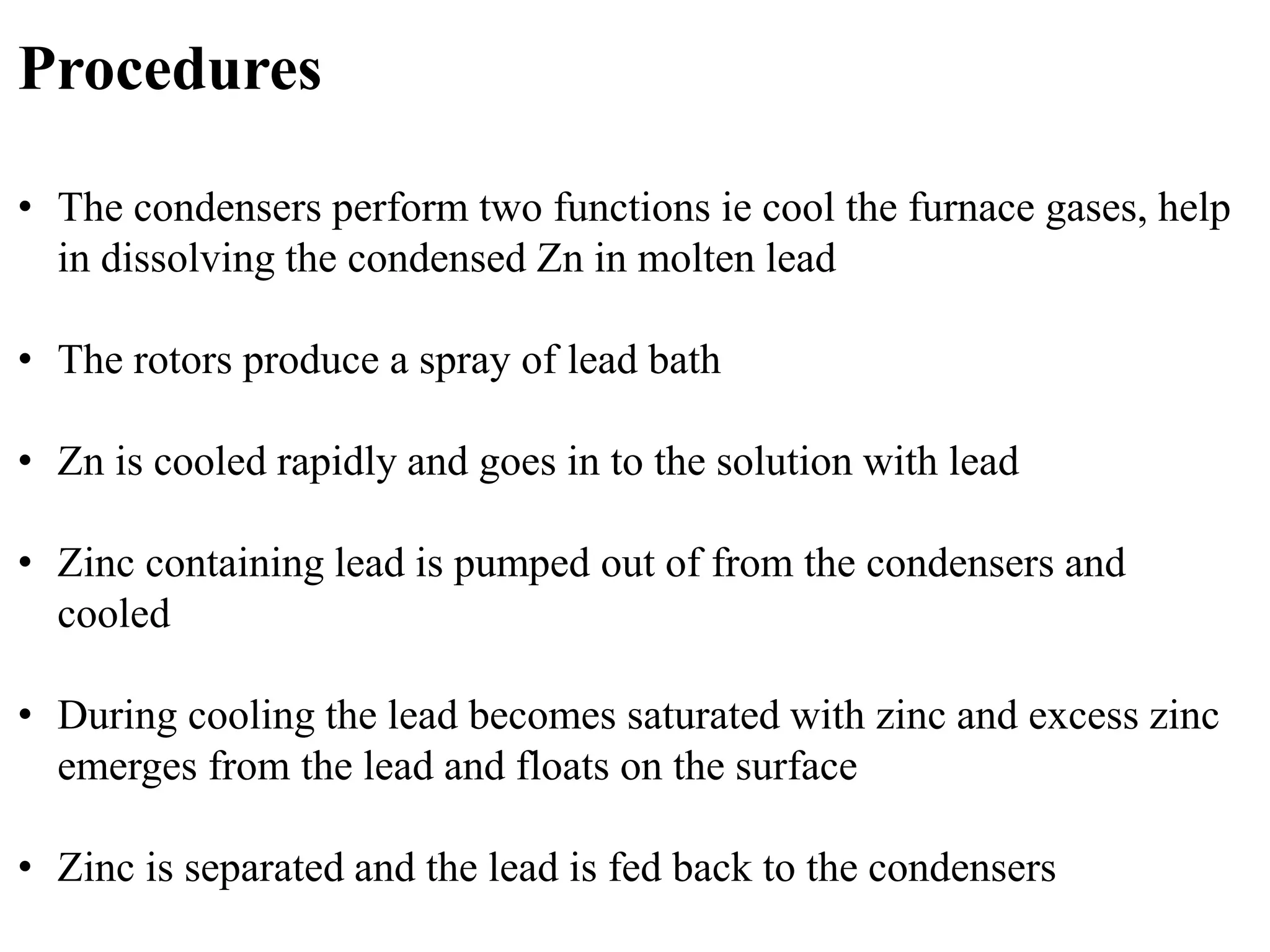 Procedures 
• The condensers perform two functions ie cool the furnace gases, help 
in dissolving the condensed Zn in molten lead 
• The rotors produce a spray of lead bath 
• Zn is cooled rapidly and goes in to the solution with lead 
• Zinc containing lead is pumped out of from the condensers and 
cooled 
• During cooling the lead becomes saturated with zinc and excess zinc 
emerges from the lead and floats on the surface 
• Zinc is separated and the lead is fed back to the condensers 
 