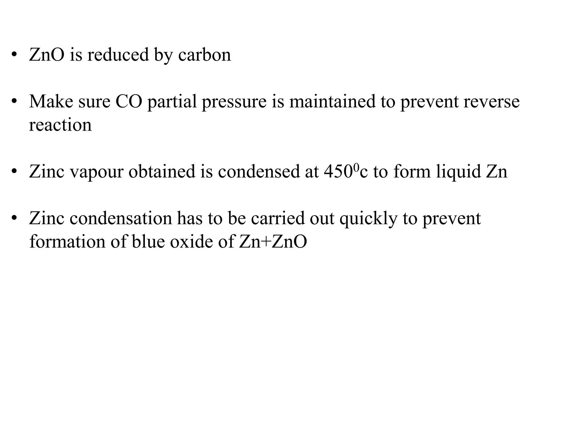 • ZnO is reduced by carbon 
• Make sure CO partial pressure is maintained to prevent reverse 
reaction 
• Zinc vapour obtained is condensed at 4500c to form liquid Zn 
• Zinc condensation has to be carried out quickly to prevent 
formation of blue oxide of Zn+ZnO 
 