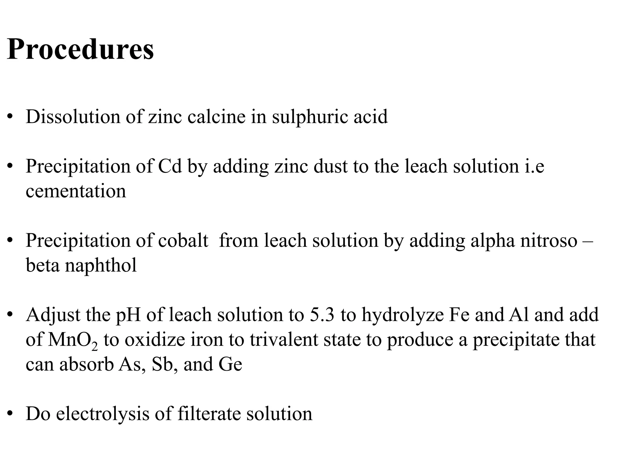 Procedures 
• Dissolution of zinc calcine in sulphuric acid 
• Precipitation of Cd by adding zinc dust to the leach solution i.e 
cementation 
• Precipitation of cobalt from leach solution by adding alpha nitroso – 
beta naphthol 
• Adjust the pH of leach solution to 5.3 to hydrolyze Fe and Al and add 
of MnO2 to oxidize iron to trivalent state to produce a precipitate that 
can absorb As, Sb, and Ge 
• Do electrolysis of filterate solution 
 