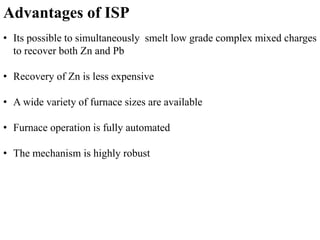 Advantages of ISP 
• Its possible to simultaneously smelt low grade complex mixed charges 
to recover both Zn and Pb 
• Recovery of Zn is less expensive 
• A wide variety of furnace sizes are available 
• Furnace operation is fully automated 
• The mechanism is highly robust 
 
