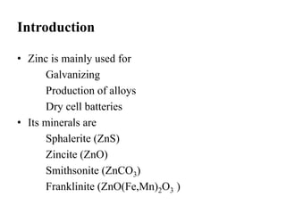 Introduction 
• Zinc is mainly used for 
Galvanizing 
Production of alloys 
Dry cell batteries 
• Its minerals are 
Sphalerite (ZnS) 
Zincite (ZnO) 
Smithsonite (ZnCO3) 
Franklinite (ZnO(Fe,Mn)2O3 ) 
 