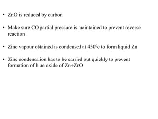 • ZnO is reduced by carbon 
• Make sure CO partial pressure is maintained to prevent reverse 
reaction 
• Zinc vapour obtained is condensed at 4500c to form liquid Zn 
• Zinc condensation has to be carried out quickly to prevent 
formation of blue oxide of Zn+ZnO 
 