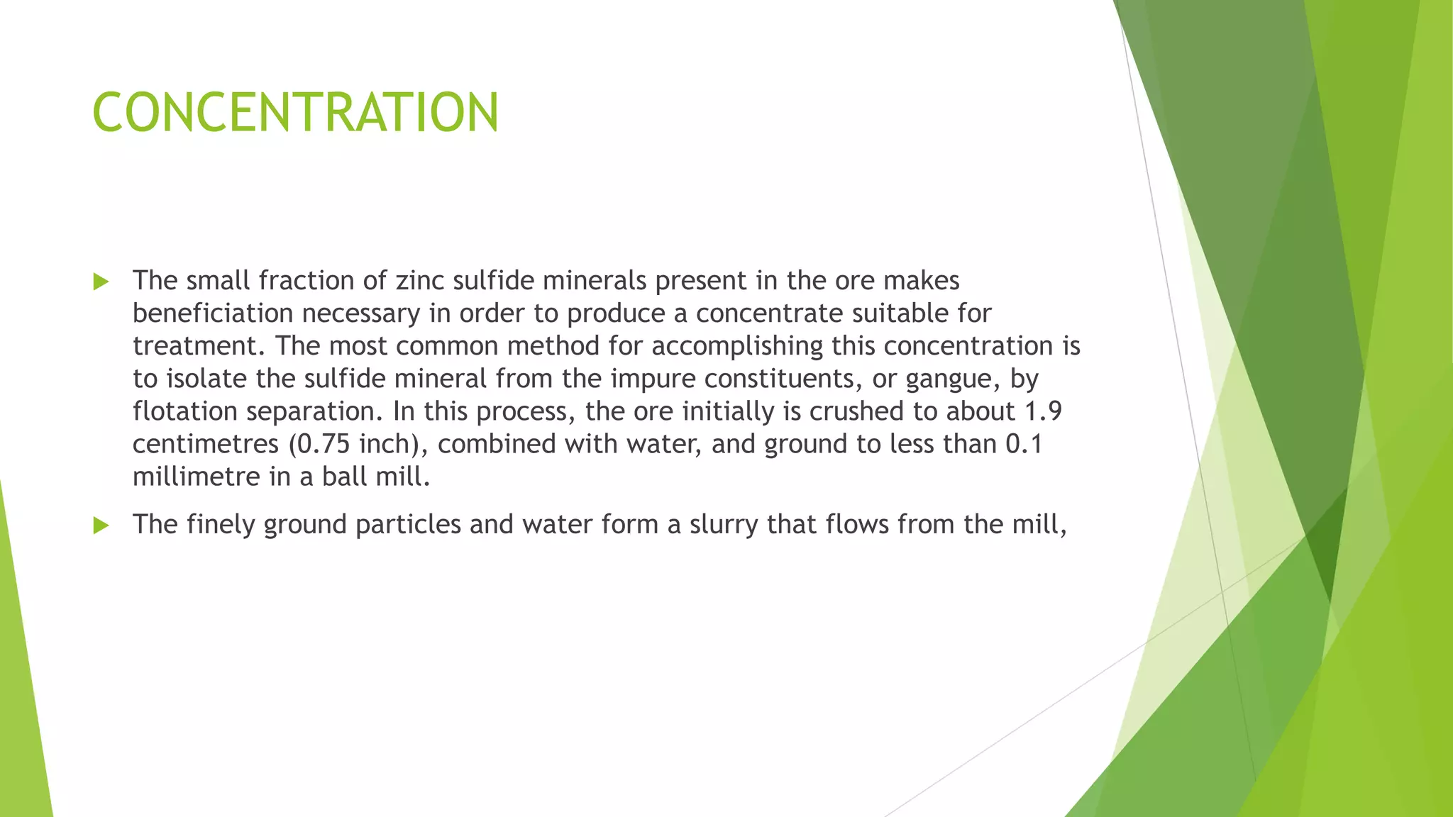 CONCENTRATION
 The small fraction of zinc sulfide minerals present in the ore makes
beneficiation necessary in order to produce a concentrate suitable for
treatment. The most common method for accomplishing this concentration is
to isolate the sulfide mineral from the impure constituents, or gangue, by
flotation separation. In this process, the ore initially is crushed to about 1.9
centimetres (0.75 inch), combined with water, and ground to less than 0.1
millimetre in a ball mill.
 The finely ground particles and water form a slurry that flows from the mill,
 
