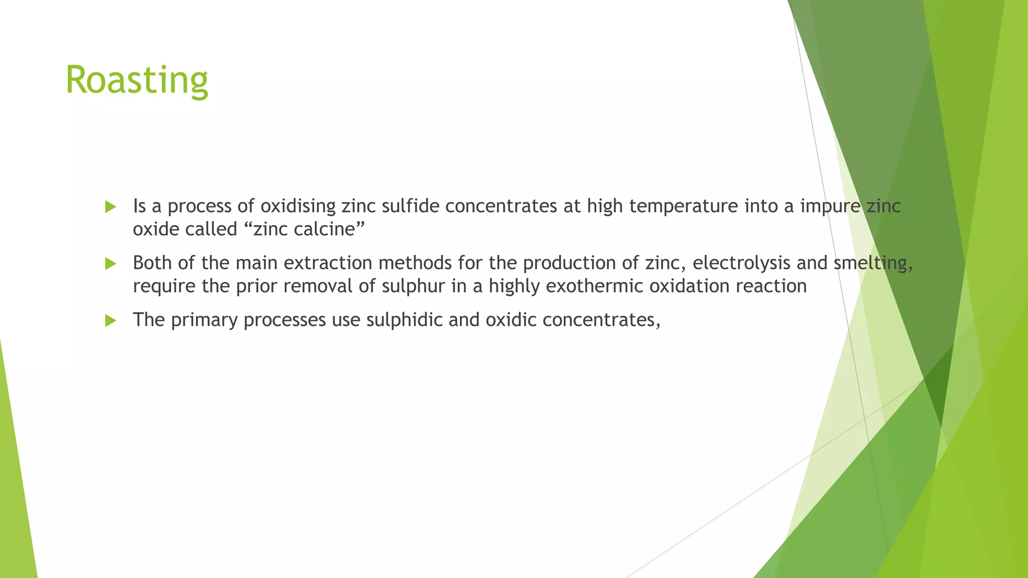 Roasting
 Is a process of oxidising zinc sulfide concentrates at high temperature into a impure zinc
oxide called “zinc calcine”
 Both of the main extraction methods for the production of zinc, electrolysis and smelting,
require the prior removal of sulphur in a highly exothermic oxidation reaction
 The primary processes use sulphidic and oxidic concentrates,
 
