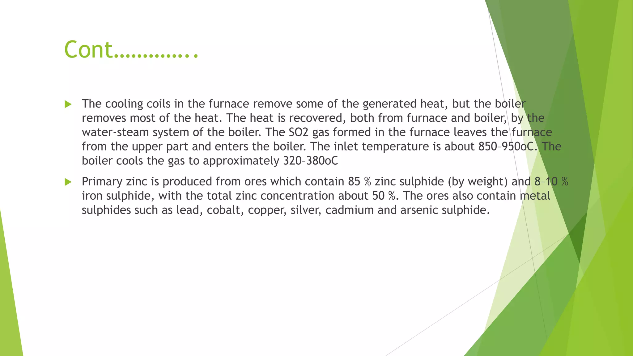 Cont…………..
 The cooling coils in the furnace remove some of the generated heat, but the boiler
removes most of the heat. The heat is recovered, both from furnace and boiler, by the
water-steam system of the boiler. The SO2 gas formed in the furnace leaves the furnace
from the upper part and enters the boiler. The inlet temperature is about 850–950oC. The
boiler cools the gas to approximately 320–380oC
 Primary zinc is produced from ores which contain 85 % zinc sulphide (by weight) and 8–10 %
iron sulphide, with the total zinc concentration about 50 %. The ores also contain metal
sulphides such as lead, cobalt, copper, silver, cadmium and arsenic sulphide.
 
