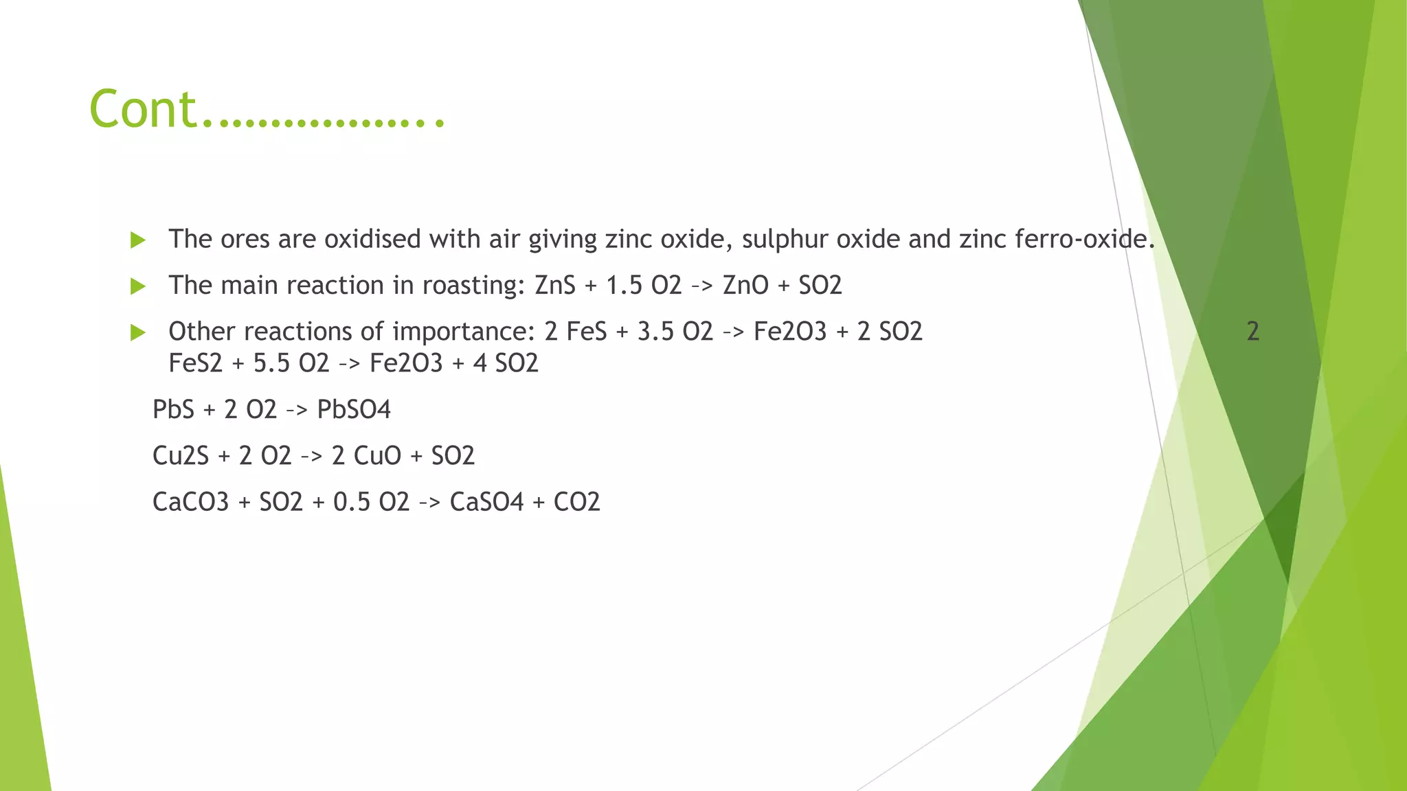 Cont.……………..
 The ores are oxidised with air giving zinc oxide, sulphur oxide and zinc ferro-oxide.
 The main reaction in roasting: ZnS + 1.5 O2 –> ZnO + SO2
 Other reactions of importance: 2 FeS + 3.5 O2 –> Fe2O3 + 2 SO2 2
FeS2 + 5.5 O2 –> Fe2O3 + 4 SO2
PbS + 2 O2 –> PbSO4
Cu2S + 2 O2 –> 2 CuO + SO2
CaCO3 + SO2 + 0.5 O2 –> CaSO4 + CO2
 