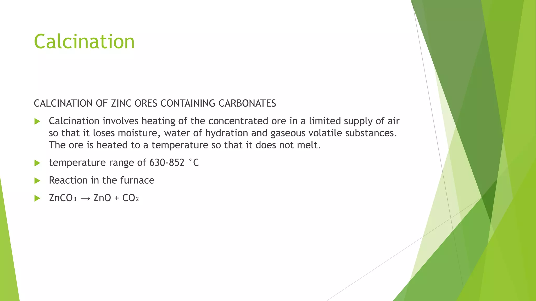 Calcination
CALCINATION OF ZINC ORES CONTAINING CARBONATES
 Calcination involves heating of the concentrated ore in a limited supply of air
so that it loses moisture, water of hydration and gaseous volatile substances.
The ore is heated to a temperature so that it does not melt.
 temperature range of 630-852 °C
 Reaction in the furnace
 ZnCO₃ → ZnO + CO₂
 