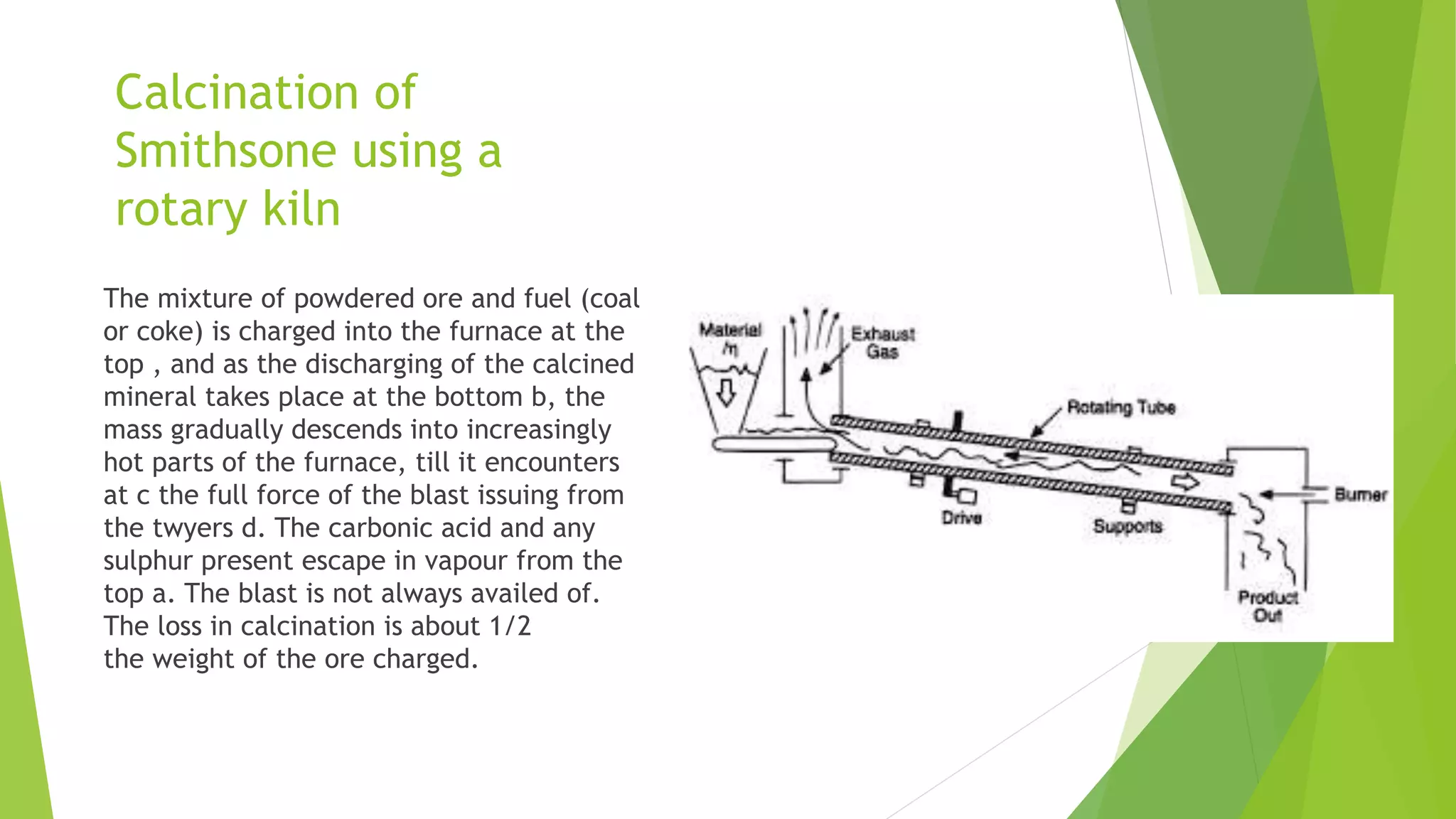Calcination of
Smithsone using a
rotary kiln
The mixture of powdered ore and fuel (coal
or coke) is charged into the furnace at the
top , and as the discharging of the calcined
mineral takes place at the bottom b, the
mass gradually descends into increasingly
hot parts of the furnace, till it encounters
at c the full force of the blast issuing from
the twyers d. The carbonic acid and any
sulphur present escape in vapour from the
top a. The blast is not always availed of.
The loss in calcination is about 1/2
the weight of the ore charged.
 