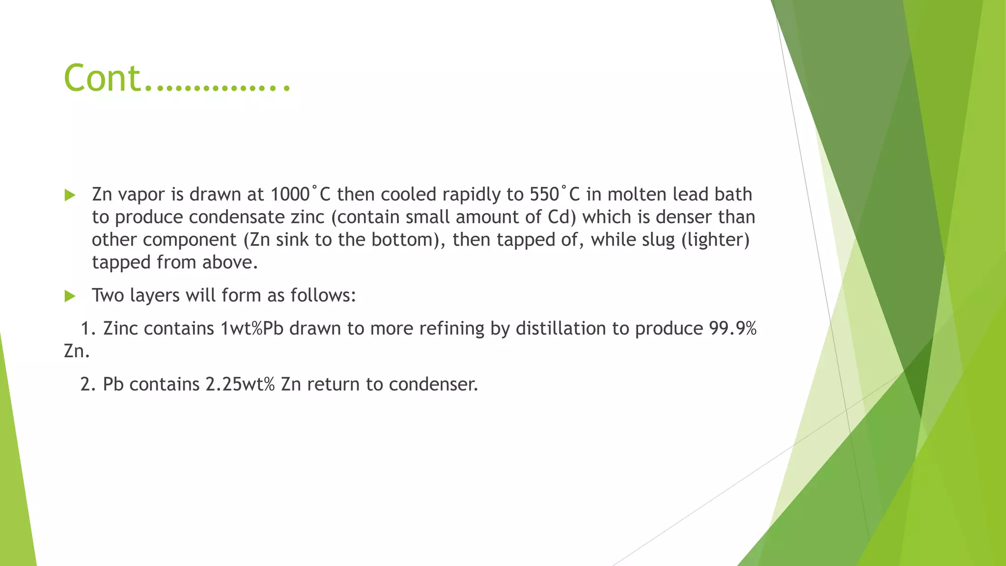 Cont.…………..
 Zn vapor is drawn at 1000˚C then cooled rapidly to 550˚C in molten lead bath
to produce condensate zinc (contain small amount of Cd) which is denser than
other component (Zn sink to the bottom), then tapped of, while slug (lighter)
tapped from above.
 Two layers will form as follows:
1. Zinc contains 1wt%Pb drawn to more refining by distillation to produce 99.9%
Zn.
2. Pb contains 2.25wt% Zn return to condenser.
 