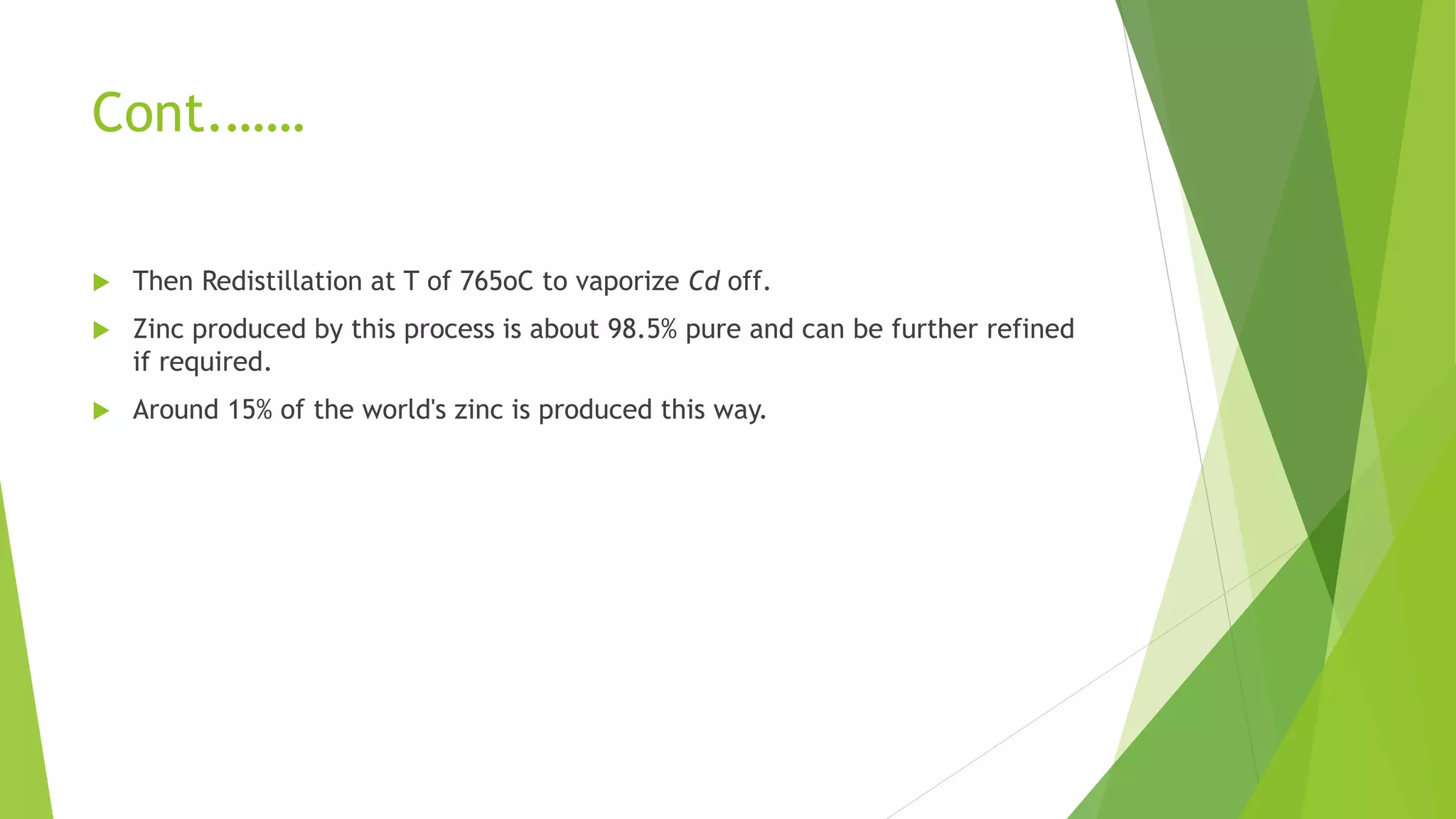 Cont.……
 Then Redistillation at T of 765oC to vaporize Cd off.
 Zinc produced by this process is about 98.5% pure and can be further refined
if required.
 Around 15% of the world's zinc is produced this way.
 