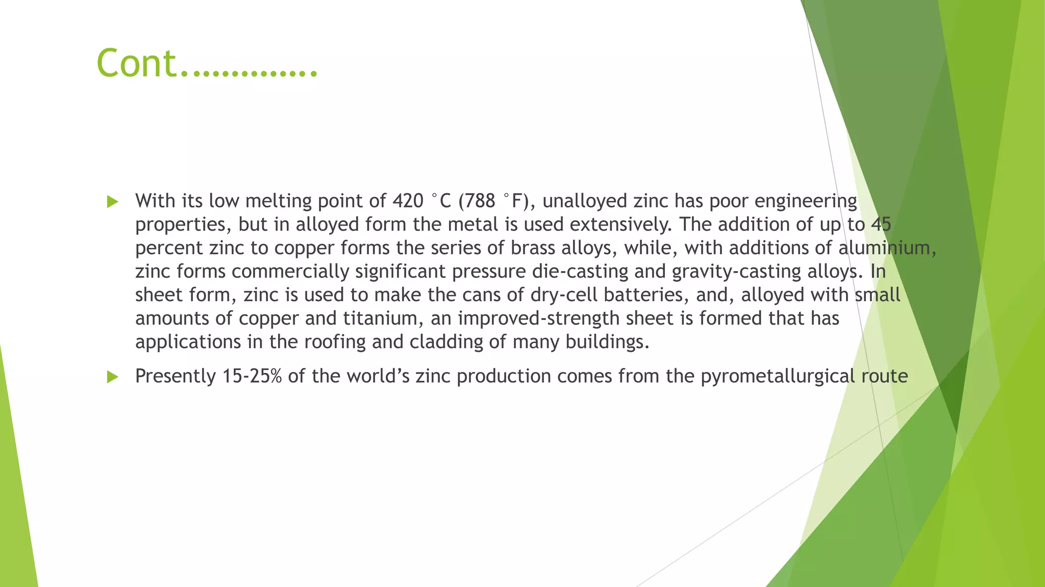 Cont.………….
 With its low melting point of 420 °C (788 °F), unalloyed zinc has poor engineering
properties, but in alloyed form the metal is used extensively. The addition of up to 45
percent zinc to copper forms the series of brass alloys, while, with additions of aluminium,
zinc forms commercially significant pressure die-casting and gravity-casting alloys. In
sheet form, zinc is used to make the cans of dry-cell batteries, and, alloyed with small
amounts of copper and titanium, an improved-strength sheet is formed that has
applications in the roofing and cladding of many buildings.
 Presently 15-25% of the world’s zinc production comes from the pyrometallurgical route
 