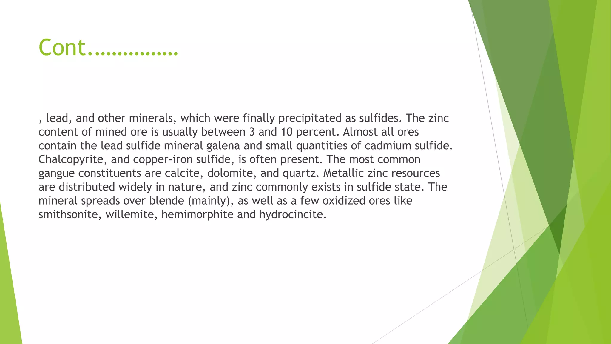 Cont.……………
, lead, and other minerals, which were finally precipitated as sulfides. The zinc
content of mined ore is usually between 3 and 10 percent. Almost all ores
contain the lead sulfide mineral galena and small quantities of cadmium sulfide.
Chalcopyrite, and copper-iron sulfide, is often present. The most common
gangue constituents are calcite, dolomite, and quartz. Metallic zinc resources
are distributed widely in nature, and zinc commonly exists in sulfide state. The
mineral spreads over blende (mainly), as well as a few oxidized ores like
smithsonite, willemite, hemimorphite and hydrocincite.
 