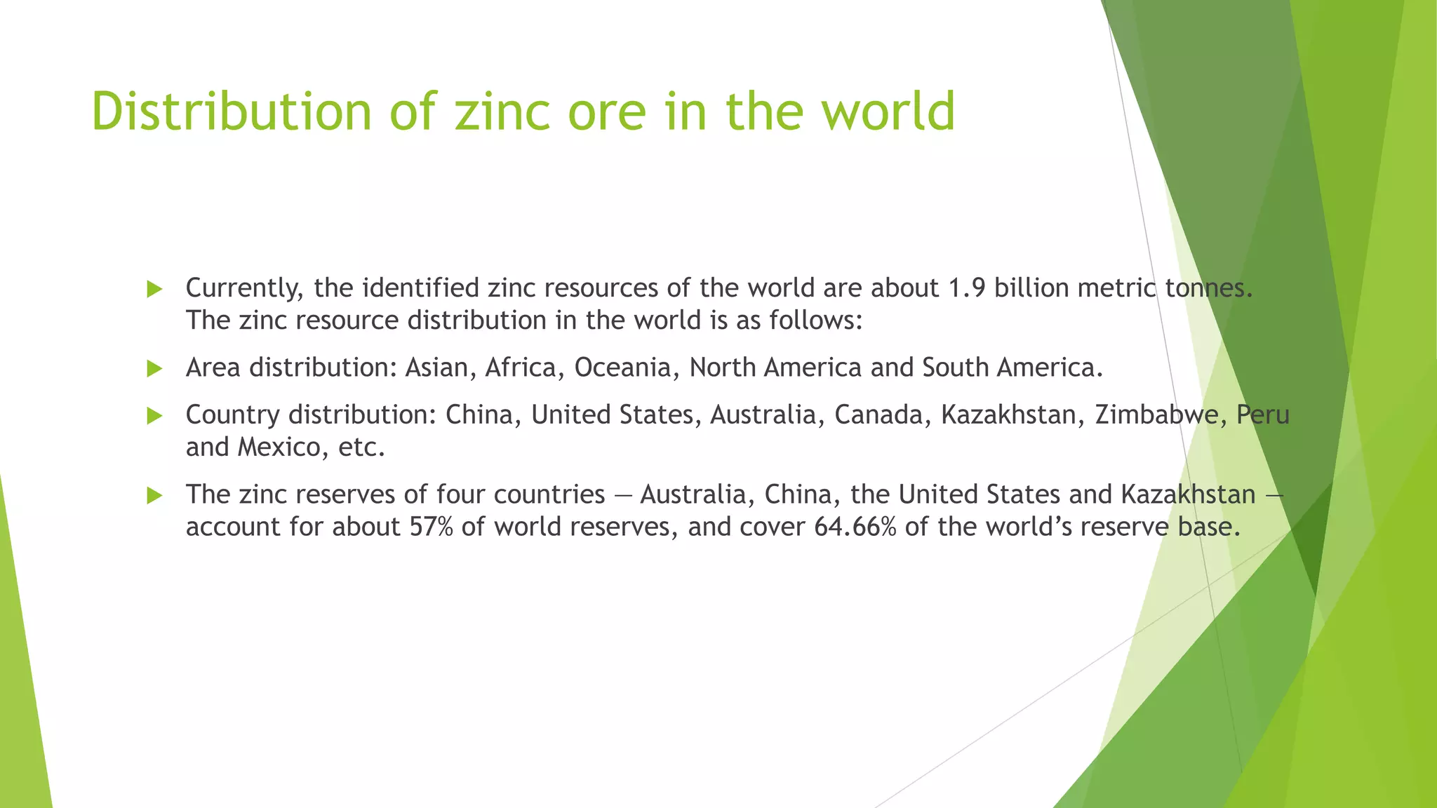 Distribution of zinc ore in the world
 Currently, the identified zinc resources of the world are about 1.9 billion metric tonnes.
The zinc resource distribution in the world is as follows:
 Area distribution: Asian, Africa, Oceania, North America and South America.
 Country distribution: China, United States, Australia, Canada, Kazakhstan, Zimbabwe, Peru
and Mexico, etc.
 The zinc reserves of four countries — Australia, China, the United States and Kazakhstan —
account for about 57% of world reserves, and cover 64.66% of the world’s reserve base.
 