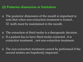 (2) Posterior dimension or limitation
 The posterior dimension of the mouth is important to
note that when non-extraction treatment is touted ,
32 teeth must be maintained in the mouth.
 The extraction of third molar is a therapeutic decision .
 If a patient has to have third molar extracted , it is
extraction treatment , not non-extraction treatment.
 The non-extraction treatment cannot be performed if the
second molars are hopelessly impacted.
 