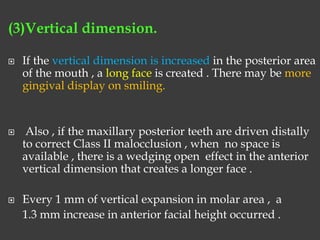 (3)Vertical dimension.
 If the vertical dimension is increased in the posterior area
of the mouth , a long face is created . There may be more
gingival display on smiling.
 Also , if the maxillary posterior teeth are driven distally
to correct Class II malocclusion , when no space is
available , there is a wedging open effect in the anterior
vertical dimension that creates a longer face .
 Every 1 mm of vertical expansion in molar area , a
1.3 mm increase in anterior facial height occurred .
 