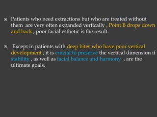  Patients who need extractions but who are treated without
them are very often expanded vertically , Point B drops down
and back , poor facial esthetic is the result.
 Except in patients with deep bites who have poor vertical
development , it is crucial to preserve the vertical dimension if
stability , as well as facial balance and harmony , are the
ultimate goals.
 