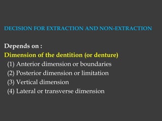 DECISION FOR EXTRACTION AND NON-EXTRACTION
Depends on :
Dimension of the dentition (or denture)
(1) Anterior dimension or boundaries
(2) Posterior dimension or limitation
(3) Vertical dimension
(4) Lateral or transverse dimension
 