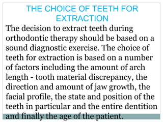 THE CHOICE OF TEETH FOR
EXTRACTION
The decision to extract teeth during
orthodontic therapy should be based on a
sound diagnostic exercise. The choice of
teeth for extraction is based on a number
of factors including the amount of arch
length - tooth material discrepancy, the
direction and amount of jaw growth, the
facial profile, the state and position of the
teeth in particular and the entire dentition
and finally the age of the patient.
 