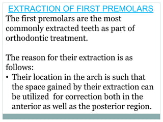 EXTRACTION OF FIRST PREMOLARS
The first premolars are the most
commonly extracted teeth as part of
orthodontic treatment.
The reason for their extraction is as
follows:
• Their location in the arch is such that
the space gained by their extraction can
be utilized for correction both in the
anterior as well as the posterior region.
 