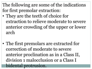 The following are some of the indications
for first premolar extraction:
• They are the teeth of choice for
extraction to relieve moderate to severe
anterior crowding of the upper or lower
arch
• The first premolars are extracted for
correction of moderate to severe
anterior proclination as in a Class II,
division 1 malocclusion or a Class I
bidental protrusion.
 